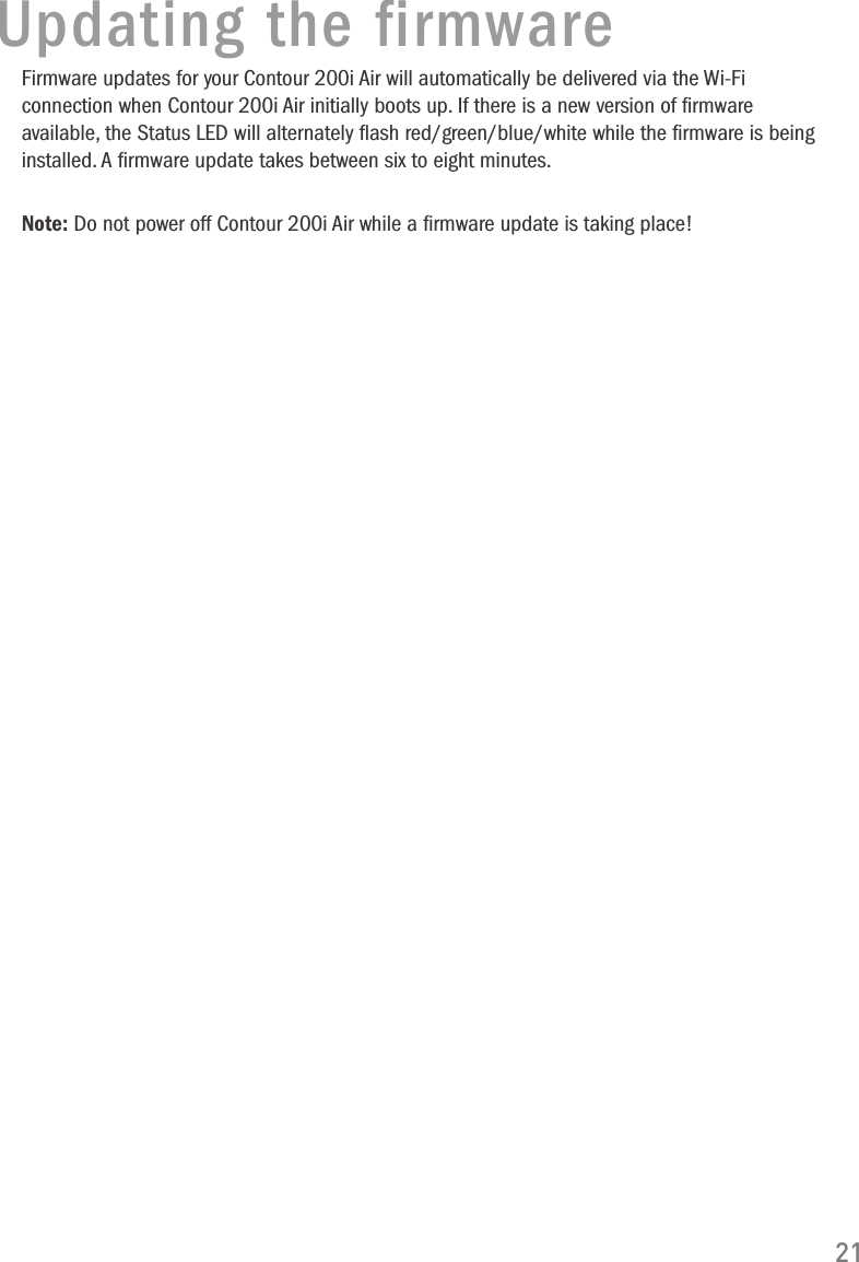 21Updating the firmwareFirmware updates for your Contour 200i Air will automatically be delivered via the Wi-Fi connection when Contour 200i Air initially boots up. If there is a new version of ﬁrmware available, the Status LED will alternately ﬂash red/green/blue/white while the ﬁrmware is being installed. A ﬁrmware update takes between six to eight minutes. Note: Do not power off Contour 200i Air while a ﬁrmware update is taking place!