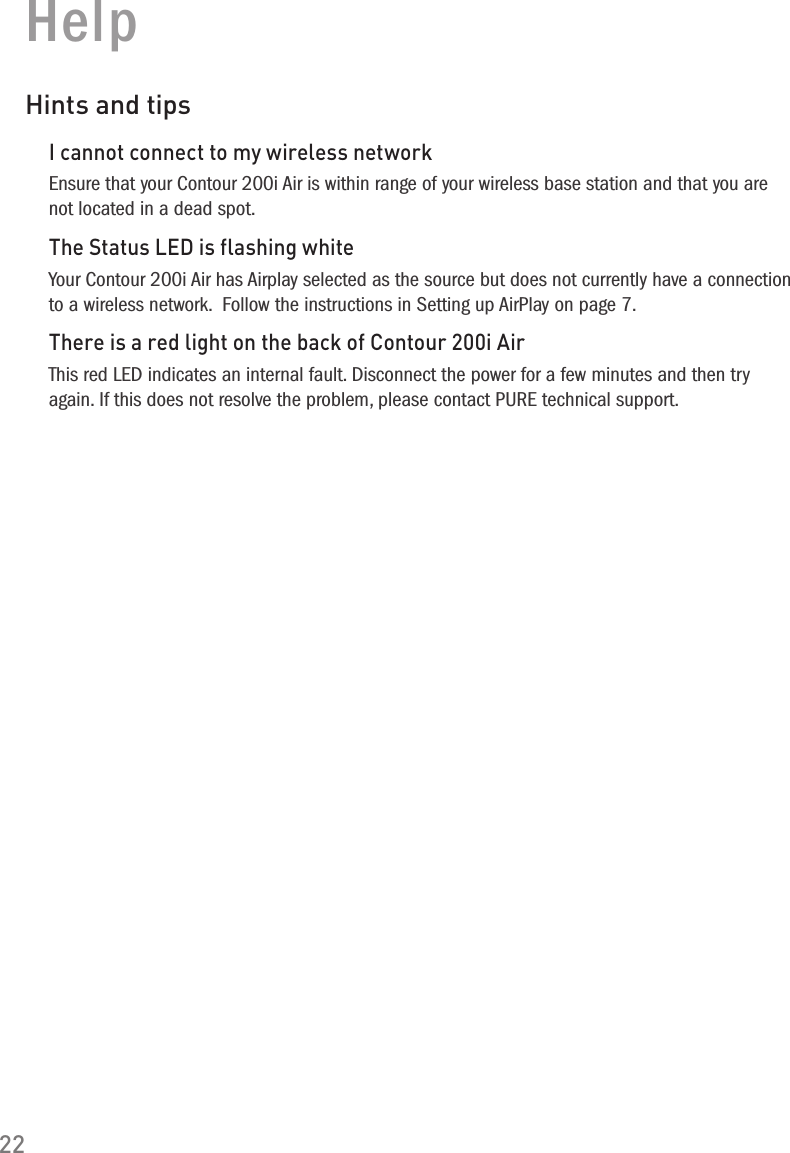 22HelpHints and tipsI cannot connect to my wireless networkEnsure that your Contour 200i Air is within range of your wireless base station and that you are not located in a dead spot.The Status LED is flashing whiteYour Contour 200i Air has Airplay selected as the source but does not currently have a connection to a wireless network.  Follow the instructions in Setting up AirPlay on page 7.There is a red light on the back of Contour 200i AirThis red LED indicates an internal fault. Disconnect the power for a few minutes and then try again. If this does not resolve the problem, please contact PURE technical support.
