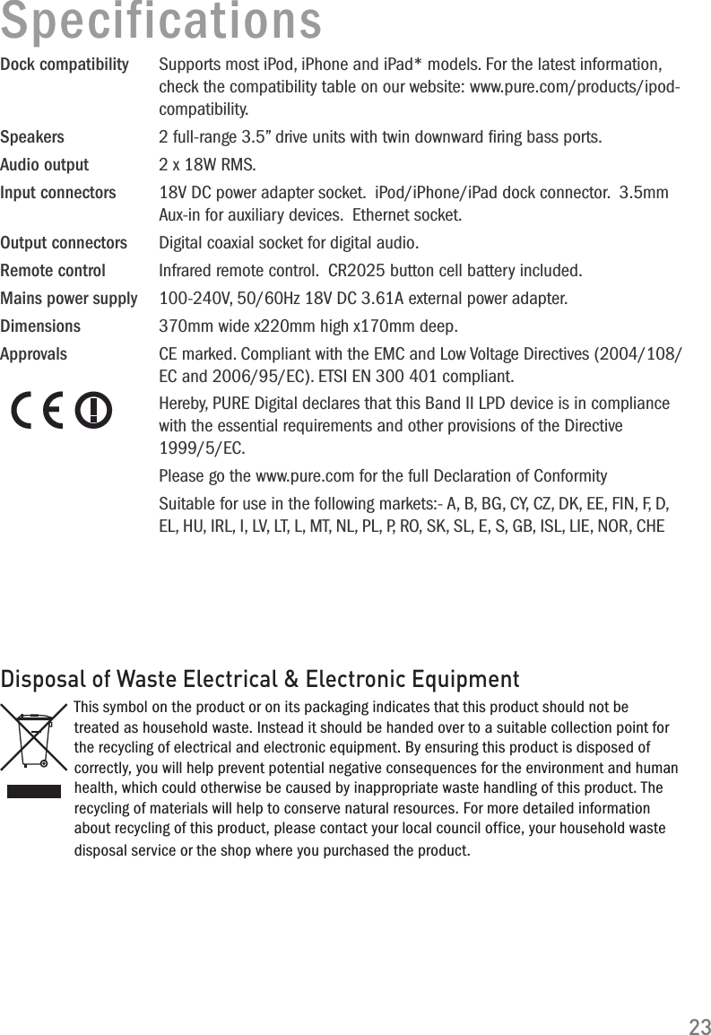 100-240V, 50/60Hz 18V DC 3.61A external power adapter.370mm wide x220mm high x170mm deep.23SpecificationsDock compatibility  Supports most iPod, iPhone and iPad* models. For the latest information, check the compatibility table on our website: www.pure.com/products/ipod-compatibility.Speakers  2 full-range 3.5&rdquo; drive units with twin downward ﬁring bass ports.Audio output  2 x 18W RMS.Input connectors  18V DC power adapter socket.  iPod/iPhone/iPad dock connector.  3.5mm Aux-in for auxiliary devices.  Ethernet socket.Output connectors  Digital coaxial socket for digital audio.Remote control   Infrared remote control.  CR2025 button cell battery included.Mains power supply Dimensions Approvals  CE marked. Compliant with the EMC and Low Voltage Directives (2004/108/EC and 2006/95/EC). ETSI EN 300 401 compliant.  Hereby, PURE Digital declares that this Band II LPD device is in compliance with the essential requirements and other provisions of the Directive 1999/5/EC.   Please go the www.pure.com for the full Declaration of Conformity   Suitable for use in the following markets:- A, B, BG, CY, CZ, DK, EE, FIN, F, D, EL, HU, IRL, I, LV, LT, L, MT, NL, PL, P, RO, SK, SL, E, S, GB, ISL, LIE, NOR, CHEDisposal of Waste Electrical &amp; Electronic EquipmentThis symbol on the product or on its packaging indicates that this product should not be treated as household waste. Instead it should be handed over to a suitable collection point for the recycling of electrical and electronic equipment. By ensuring this product is disposed of correctly, you will help prevent potential negative consequences for the environment and human health, which could otherwise be caused by inappropriate waste handling of this product. The recycling of materials will help to conserve natural resources. For more detailed information about recycling of this product, please contact your local council office, your household waste disposal service or the shop where you purchased the product.