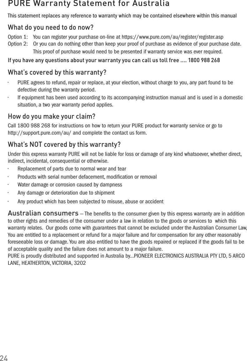 24PURE Warranty Statement for AustraliaThis statement replaces any reference to warranty which may be contained elsewhere within this manualWhat do you need to do now?Option 1:   You can register your purchase on-line at https://www.pure.com/au/register/register.asp Option 2:   Or you can do nothing other than keep your proof of purchase as evidence of your purchase date. This proof of purchase would need to be presented if warranty service was ever required.If you have any questions about your warranty you can call us toll free .... 1800 988 268What&rsquo;s covered by this warranty?&bull; PUREagreestorefund,repairorreplace,atyourelection,withoutchargetoyou,anypartfoundtobedefective during the warranty period.&bull; Ifequipmenthasbeenusedaccordingtoitsaccompanyinginstructionmanualandisusedinadomesticsituation, a two year warranty period applies.How do you make your claim?Call 1800 988 268 for instructions on how to return your PURE product for warranty service or go to http://support.pure.com/au/ and complete the contact us form.What&rsquo;s NOT covered by this warranty?Under this express warranty PURE will not be liable for loss or damage of any kind whatsoever, whether direct, indirect, incidental, consequential or otherwise.&bull; Replacementofpartsduetonormalwearandtear&bull; Productswithserialnumberdefacement,modicationorremoval&bull; Waterdamageorcorrosioncausedbydampness&bull; Anydamageordeteriorationduetoshipment&bull; Anyproductwhichhasbeensubjectedtomisuse,abuseoraccidentAustralian consumers &mdash; The beneﬁts to the consumer given by this express warranty are in addition to other rights and remedies of the consumer under a law in relation to the goods or services to  which this  warranty relates.  Our goods come with guarantees that cannot be excluded under the Australian Consumer Law, You are entitled to a replacement or refund for a major failure and for compensation for any other reasonably foreseeable loss or damage. You are also entitled to have the goods repaired or replaced if the goods fail to be of acceptable quality and the failure does not amount to a major failure.PURE is proudly distributed and supported in Australia by...PIONEER ELECTRONICS AUSTRALIA PTY LTD, 5 ARCO LANE, HEATHERTON, VICTORIA, 3202
