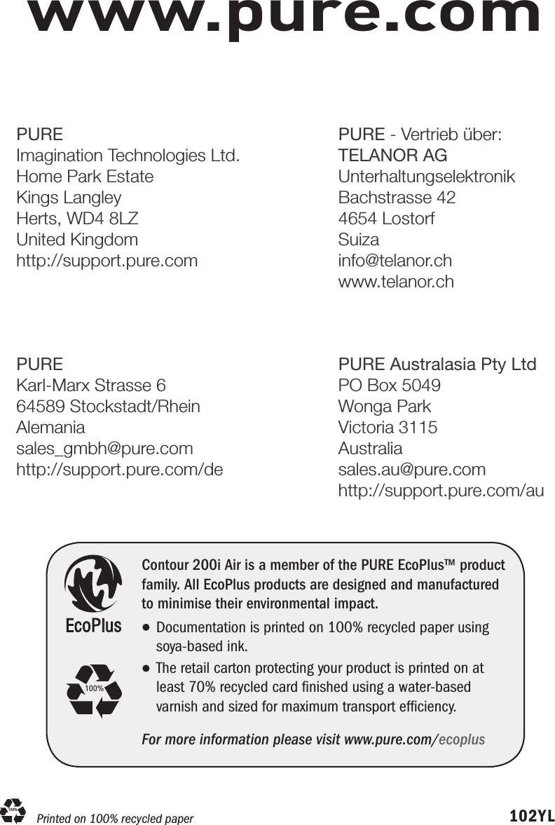 www.pure.com102YLEcoPlusContour 200i Air is a member of the PURE EcoPlus&trade; product family. All EcoPlus products are designed and manufactured to minimise their environmental impact.Documentation is printed on 100% recycled paper using soya-based ink. The retail carton protecting your product is printed on at least 70% recycled card ﬁnished using a water-based      varnish and sized for maximum transport efﬁciency.For more information please visit www.pure.com/ecoplus100%Printed on 100% recycled paper100%PUREImagination Technologies Ltd.Home Park EstateKings LangleyHerts, WD4 8LZUnited Kingdomhttp://support.pure.comPUREKarl-Marx Strasse 664589 Stockstadt/RheinAlemaniasales_gmbh@pure.comhttp://support.pure.com/dePURE - Vertrieb &uuml;ber:TELANOR AGUnterhaltungselektronikBachstrasse 424654 LostorfSuizainfo@telanor.chwww.telanor.chPURE Australasia Pty LtdPO Box 5049Wonga Park Victoria 3115Australiasales.au@pure.comhttp://support.pure.com/au