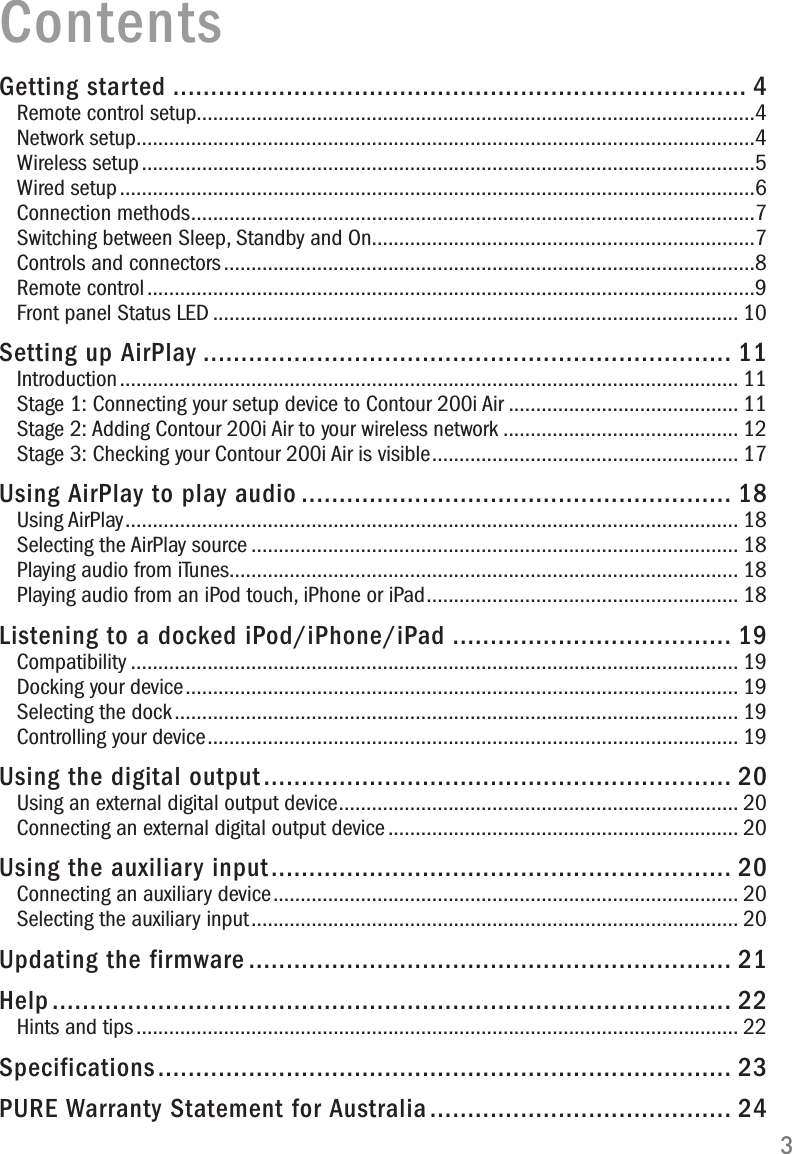 3ContentsGetting started ............................................................................ 4Remote control setup......................................................................................................4Network setup.................................................................................................................4Wireless setup ................................................................................................................5Wired setup ....................................................................................................................6Connection methods .......................................................................................................7Switching between Sleep, Standby and On......................................................................7Controls and connectors .................................................................................................8Remote control ...............................................................................................................9Front panel Status LED ................................................................................................ 10Setting up AirPlay ...................................................................... 11Introduction ................................................................................................................. 11Stage 1: Connecting your setup device to Contour 200i Air .......................................... 11Stage 2: Adding Contour 200i Air to your wireless network ........................................... 12Stage 3: Checking your Contour 200i Air is visible ........................................................ 17Using AirPlay to play audio ......................................................... 18Using AirPlay ................................................................................................................ 18Selecting the AirPlay source ......................................................................................... 18Playing audio from iTunes............................................................................................. 18Playing audio from an iPod touch, iPhone or iPad ......................................................... 18Listening to a docked iPod/iPhone/iPad ..................................... 19Compatibility ............................................................................................................... 19Docking your device ..................................................................................................... 19Selecting the dock ....................................................................................................... 19Controlling your device ................................................................................................. 19Using the digital output .............................................................. 20Using an external digital output device ......................................................................... 20Connecting an external digital output device ................................................................ 20Using the auxiliary input ............................................................. 20Connecting an auxiliary device ..................................................................................... 20Selecting the auxiliary input ......................................................................................... 20Updating the firmware ................................................................ 21Help .......................................................................................... 22Hints and tips .............................................................................................................. 22Specifications ............................................................................ 23PURE Warranty Statement for Australia ........................................ 24