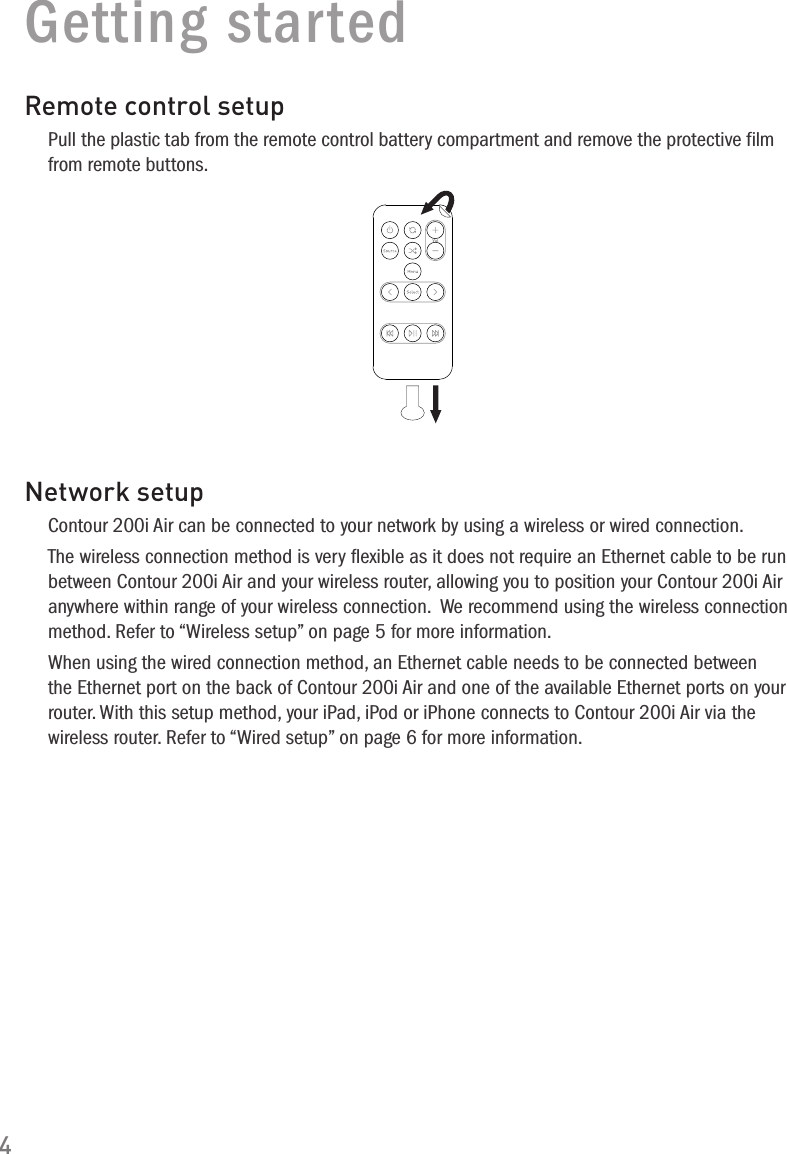 4Getting startedRemote control setupPull the plastic tab from the remote control battery compartment and remove the protective film from remote buttons.Network setupContour 200i Air can be connected to your network by using a wireless or wired connection. The wireless connection method is very ﬂexible as it does not require an Ethernet cable to be run between Contour 200i Air and your wireless router, allowing you to position your Contour 200i Air anywhere within range of your wireless connection.  We recommend using the wireless connection method. Refer to &ldquo;Wireless setup&rdquo; on page 5 for more information.When using the wired connection method, an Ethernet cable needs to be connected between the Ethernet port on the back of Contour 200i Air and one of the available Ethernet ports on your router. With this setup method, your iPad, iPod or iPhone connects to Contour 200i Air via the wireless router. Refer to &ldquo;Wired setup&rdquo; on page 6 for more information.
