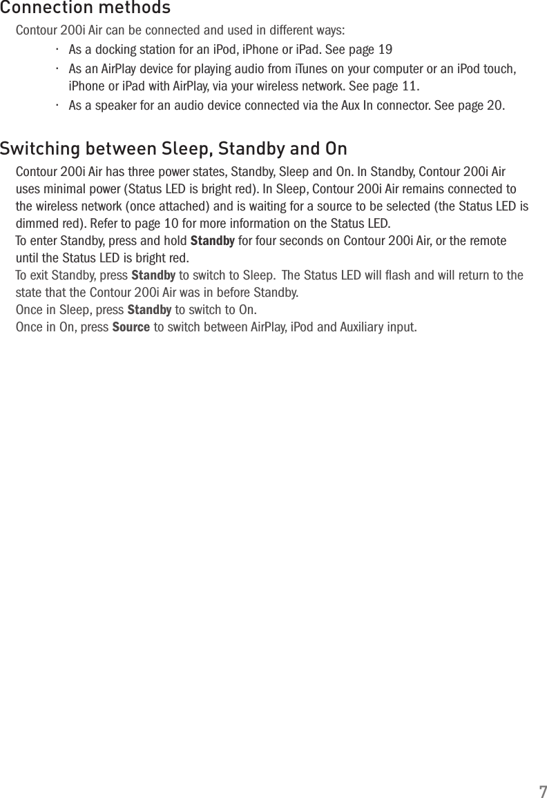7Connection methodsContour 200i Air can be connected and used in different ways:&bull; As a docking station for an iPod, iPhone or iPad. See page 19&bull; As an AirPlay device for playing audio from iTunes on your computer or an iPod touch, iPhone or iPad with AirPlay, via your wireless network. See page 11.&bull; As a speaker for an audio device connected via the Aux In connector. See page 20.Switching between Sleep, Standby and OnContour 200i Air has three power states, Standby, Sleep and On. In Standby, Contour 200i Air uses minimal power (Status LED is bright red). In Sleep, Contour 200i Air remains connected to the wireless network (once attached) and is waiting for a source to be selected (the Status LED is dimmed red). Refer to page 10 for more information on the Status LED.To enter Standby, press and hold Standby for four seconds on Contour 200i Air, or the remote until the Status LED is bright red.To exit Standby, press Standby to switch to Sleep.  The Status LED will ﬂash and will return to the state that the Contour 200i Air was in before Standby.Once in Sleep, press Standby to switch to On. Once in On, press Source to switch between AirPlay, iPod and Auxiliary input.  