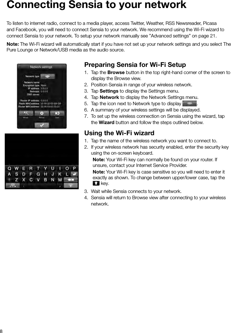 8 Connecting Sensia to your networkTo listen to internet radio, connect to a media player, access Twitter, Weather, RSS Newsreader, Picasa and Facebook, you will need to connect Sensia to your network. We recommend using the Wi-Fi wizard to connect Sensia to your network. To setup your network manually see &rdquo;Advanced settings&rdquo; on page 21.Note: The Wi-Fi wizard will automatically start if you have not set up your network settings and you select The Pure Lounge or Network/USB media as the audio source.Preparing Sensia for Wi-Fi Setup1.  Tap the Browse button in the top right-hand corner of the screen to display the Browse view.2.  Position Sensia in range of your wireless network.3. Tap Settings to display the Settings menu.4. Tap Network to display the Network Settings menu.5.  Tap the icon next to Network type to display  .6.  A summary of your wireless settings will be displayed.7.  To set up the wireless connection on Sensia using the wizard, tap the Wizard button and follow the steps outlined below. Using the Wi-Fi wizard1.  Tap the name of the wireless network you want to connect to.2.  If your wireless network has security enabled, enter the security key using the on-screen keyboard. Note: Your Wi-Fi key can normally be found on your router. If    unsure, contact your Internet Service Provider. Note: Your Wi-Fi key is case sensitive so you will need to enter it    exactly as shown. To change between upper/lower case, tap the    key.3.  Wait while Sensia connects to your network.4.  Sensia will return to Browse view after connecting to your wireless network.