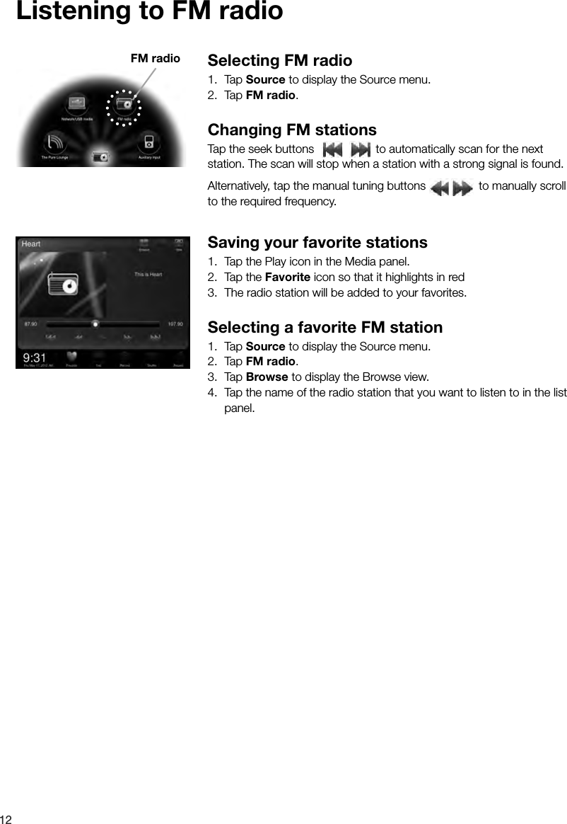 12Listening to FM radioSelecting FM radio1. Tap Source to display the Source menu.2. Tap FM radio.Changing FM stationsTap the seek buttons   to automatically scan for the next station. The scan will stop when a station with a strong signal is found. Alternatively, tap the manual tuning buttons   to manually scroll to the required frequency.Saving your favorite stations1.  Tap the Play icon in the Media panel.2.  Tap the Favorite icon so that it highlights in red 3.  The radio station will be added to your favorites.Selecting a favorite FM station1. Tap Source to display the Source menu.2. Tap FM radio.3. Tap Browse to display the Browse view.4.  Tap the name of the radio station that you want to listen to in the list panel.FM radio