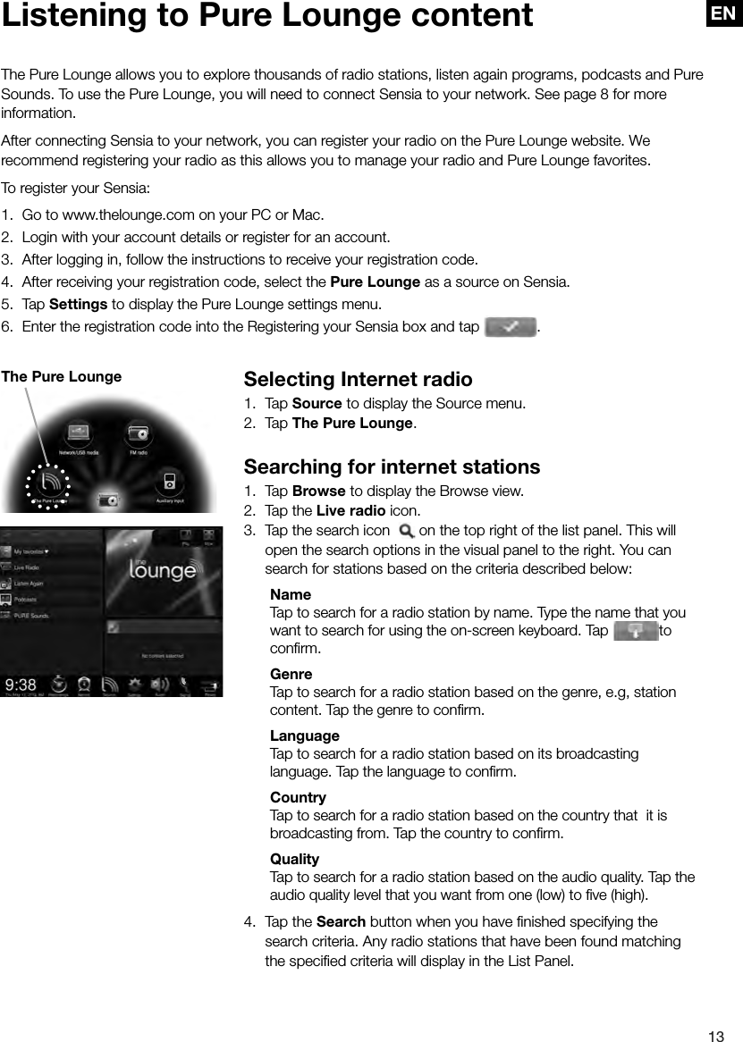 EN13EN Selecting Internet radio1. Tap Source to display the Source menu.2. Tap The Pure Lounge.Searching for internet stations1. Tap Browse to display the Browse view.2.  Tap the Live radio icon.3.  Tap the search icon    on the top right of the list panel. This will open the search options in the visual panel to the right. You can search for stations based on the criteria described below: Name  Tap to search for a radio station by name. Type the name that you want to search for using the on-screen keyboard. Tap  to conﬁ rm. Genre  Tap to search for a radio station based on the genre, e.g, station content. Tap the genre to conﬁ rm. Language  Tap to search for a radio station based on its broadcasting  language. Tap the language to conﬁ rm. Country  Tap to search for a radio station based on the country that  it is broadcasting from. Tap the country to conﬁ rm. Quality  Tap to search for a radio station based on the audio quality. Tap the audio quality level that you want from one (low) to ﬁ ve (high).4.  Tap the Search button when you have ﬁ nished specifying the search criteria. Any radio stations that have been found matching the speciﬁ ed criteria will display in the List Panel. Listening to Pure Lounge contentThe Pure Lounge allows you to explore thousands of radio stations, listen again programs, podcasts and Pure Sounds. To use the Pure Lounge, you will need to connect Sensia to your network. See page 8 for more information. After connecting Sensia to your network, you can register your radio on the Pure Lounge website. We recommend registering your radio as this allows you to manage your radio and Pure Lounge favorites.To register your Sensia:1.  Go to www.thelounge.com on your PC or Mac.2.  Login with your account details or register for an account.3.  After logging in, follow the instructions to receive your registration code.4.  After receiving your registration code, select the Pure Lounge as a source on Sensia.5. Tap Settings to display the Pure Lounge settings menu.6.  Enter the registration code into the Registering your Sensia box and tap  .The Pure Lounge
