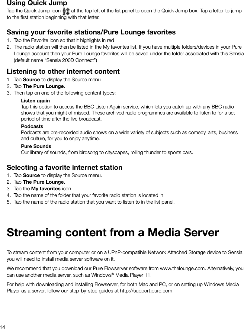 14Using Quick JumpTap the Quick Jump icon   at the top left of the list panel to open the Quick Jump box. Tap a letter to jump to the ﬁ rst station beginning with that letter. Saving your favorite stations/Pure Lounge favorites1.  Tap the Favorite icon so that it highlights in red 2.  The radio station will then be listed in the My favorites list. If you have multiple folders/devices in your Pure Lounge account then your Pure Lounge favorites will be saved under the folder associated with this Sensia (default name &ldquo;Sensia 200D Connect&rdquo;)Listening to other internet content1. Tap Source to display the Source menu.2. Tap The Pure Lounge.3.  Then tap on one of the following content types:Listen againTap this option to access the BBC Listen Again service, which lets you catch up with any BBC radio shows that you might of missed. These archived radio programmes are available to listen to for a set period of time after the live broadcast.PodcastsPodcasts are pre-recorded audio shows on a wide variety of subjects such as comedy, arts, business and culture, for you to enjoy anytime. Pure SoundsOur library of sounds, from birdsong to cityscapes, rolling thunder to sports cars. Selecting a favorite internet station1. Tap Source to display the Source menu.2. Tap The Pure Lounge.3.  Tap the My favorites icon.4.  Tap the name of the folder that your favorite radio station is located in.5.  Tap the name of the radio station that you want to listen to in the list panel.To stream content from your computer or on a UPnP-compatible Network Attached Storage device to Sensia you will need to install media server software on it.We recommend that you download our Pure Flowserver software from www.thelounge.com. Alternatively, you can use another media server, such as Windows&reg; Media Player 11.For help with downloading and installing Flowserver, for both Mac and PC, or on setting up Windows Media Player as a server, follow our step-by-step guides at http://support.pure.com. Streaming content from a Media Server