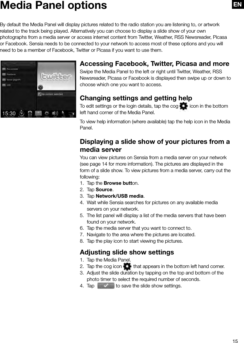 EN15ENBy default the Media Panel will display pictures related to the radio station you are listening to, or artwork related to the track being played. Alternatively you can choose to display a slide show of your own photographs from a media server or access internet content from Twitter, Weather, RSS Newsreader, Picasa or Facebook. Sensia needs to be connected to your network to access most of these options and you will need to be a member of Facebook, Twitter or Picasa if you want to use them.Accessing Facebook, Twitter, Picasa and moreSwipe the Media Panel to the left or right until Twitter, Weather, RSS Newsreader, Picasa or Facebook is displayed then swipe up or down to choose which one you want to access.Changing settings and getting helpTo edit settings or the login details, tap the cog   icon in the bottom left hand corner of the Media Panel.To view help information (where available) tap the help icon in the Media Panel.Displaying a slide show of your pictures from a media serverYou can view pictures on Sensia from a media server on your network (see page 14 for more information). The pictures are displayed in the form of a slide show. To view pictures from a media server, carry out the following:1.  Tap the Browse button.2. Tap Source.3. Tap Network/USB media.4.  Wait while Sensia searches for pictures on any available media servers on your network.5.  The list panel will display a list of the media servers that have been found on your network.6.  Tap the media server that you want to connect to.7.  Navigate to the area where the pictures are located.8.  Tap the play icon to start viewing the pictures.Adjusting slide show settings1.  Tap the Media Panel.2.  Tap the cog icon   that appears in the bottom left hand corner.3.  Adjust the slide duration by tapping on the top and bottom of the photo timer to select the required number of seconds.4.  Tap  photo timer to select the required number of seconds. to save the slide show settings.Media Panel options
