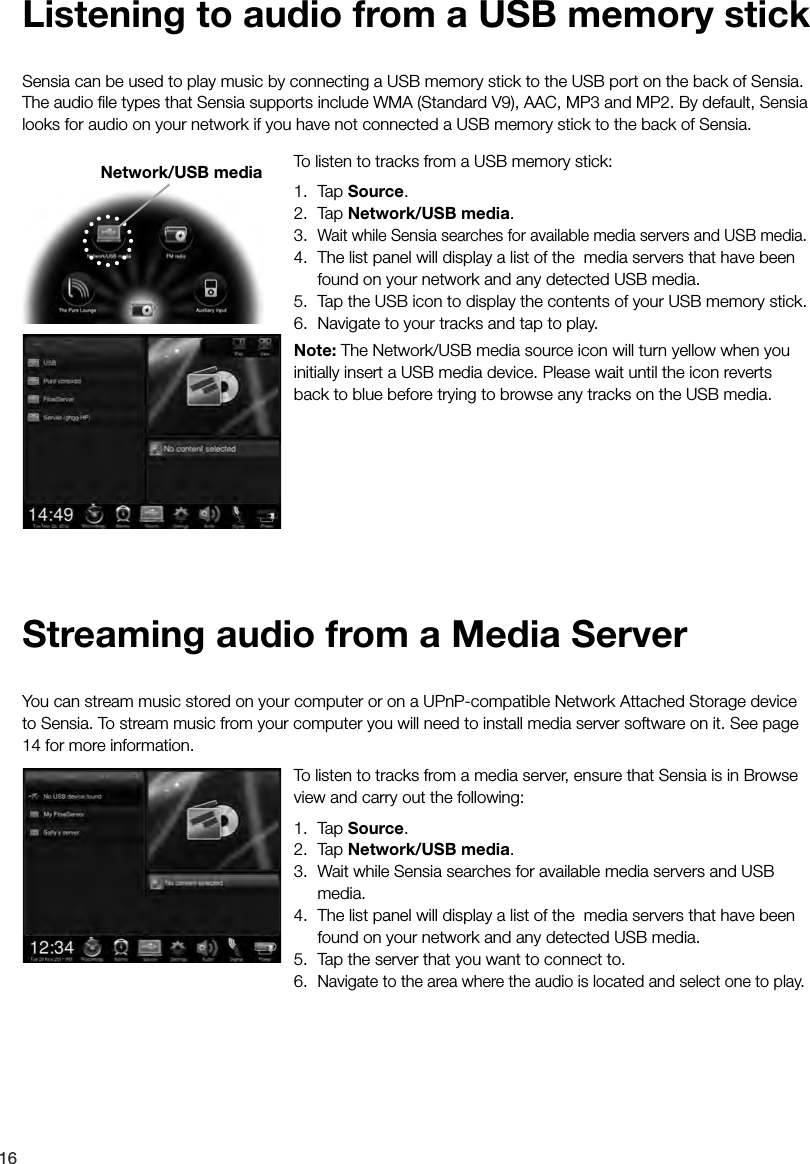 16To listen to tracks from a media server, ensure that Sensia is in Browse view and carry out the following: 1. Tap Source.2. Tap Network/USB media.3.  Wait while Sensia searches for available media servers and USB media.4.  The list panel will display a list of the  media servers that have been found on your network and any detected USB media.5.  Tap the server that you want to connect to.6. Navigate to the area where the audio is located and select one to play.You can stream music stored on your computer or on a UPnP-compatible Network Attached Storage device to Sensia. To stream music from your computer you will need to install media server software on it. See page 14 for more information.Streaming audio from a Media ServerTo listen to tracks from a USB memory stick: 1. Tap Source.2. Tap Network/USB media.3. Wait while Sensia searches for available media servers and USB media.4.  The list panel will display a list of the  media servers that have been found on your network and any detected USB media.5.  Tap the USB icon to display the contents of your USB memory stick.6.  Navigate to your tracks and tap to play.Note: The Network/USB media source icon will turn yellow when you initially insert a USB media device. Please wait until the icon reverts back to blue before trying to browse any tracks on the USB media.Sensia can be used to play music by connecting a USB memory stick to the USB port on the back of Sensia. The audio ﬁle types that Sensia supports include WMA (Standard V9), AAC, MP3 and MP2. By default, Sensia looks for audio on your network if you have not connected a USB memory stick to the back of Sensia.Listening to audio from a USB memory stickNetwork/USB media