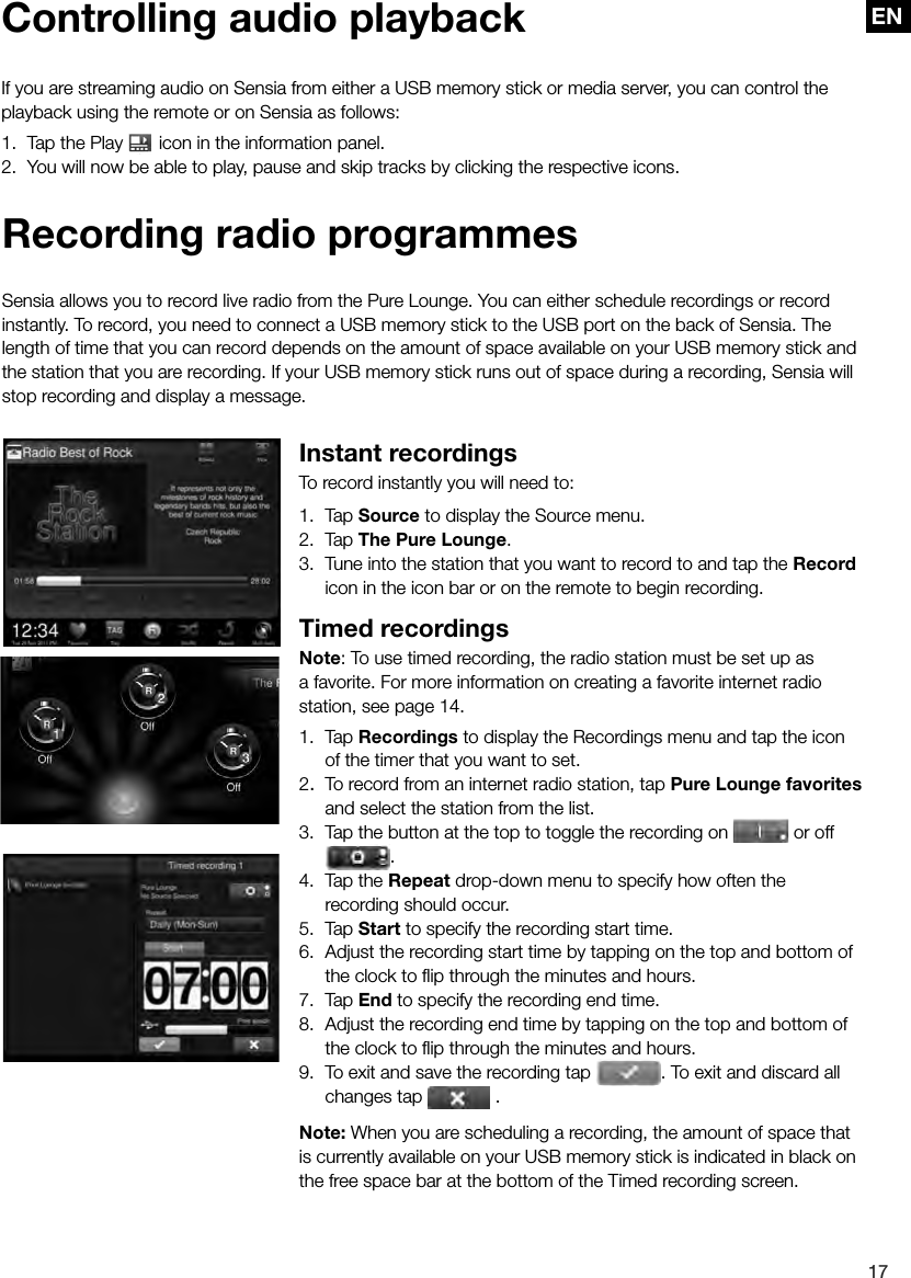 EN17EN Recording radio programmesSensia allows you to record live radio from the Pure Lounge. You can either schedule recordings or record instantly. To record, you need to connect a USB memory stick to the USB port on the back of Sensia. The length of time that you can record depends on the amount of space available on your USB memory stick and the station that you are recording. If your USB memory stick runs out of space during a recording, Sensia will stop recording and display a message.Instant recordingsTo record instantly you will need to:1. Tap Source to display the Source menu.2. Tap The Pure Lounge.3.  Tune into the station that you want to record to and tap the Record icon in the icon bar or on the remote to begin recording.Timed recordingsNote: To use timed recording, the radio station must be set up as a favorite. For more information on creating a favorite internet radio station, see page 14.1. Tap Recordings to display the Recordings menu and tap the icon of the timer that you want to set.2.  To record from an internet radio station, tap Pure Lounge favorites and select the station from the list.3.  Tap the button at the top to toggle the recording on   or off .4.  Tap the Repeat drop-down menu to specify how often the recording should occur.5. Tap Start to specify the recording start time.6.  Adjust the recording start time by tapping on the top and bottom of the clock to ﬂ ip through the minutes and hours.7. Tap End to specify the recording end time.8.  Adjust the recording end time by tapping on the top and bottom of the clock to ﬂ ip through the minutes and hours.9.  To exit and save the recording tap  . To exit and discard all changes tap   .Note: When you are scheduling a recording, the amount of space that is currently available on your USB memory stick is indicated in black on the free space bar at the bottom of the Timed recording screen.Controlling audio playbackIf you are streaming audio on Sensia from either a USB memory stick or media server, you can control the playback using the remote or on Sensia as follows:1.  Tap the Play   icon in the information panel.2.  You will now be able to play, pause and skip tracks by clicking the respective icons.