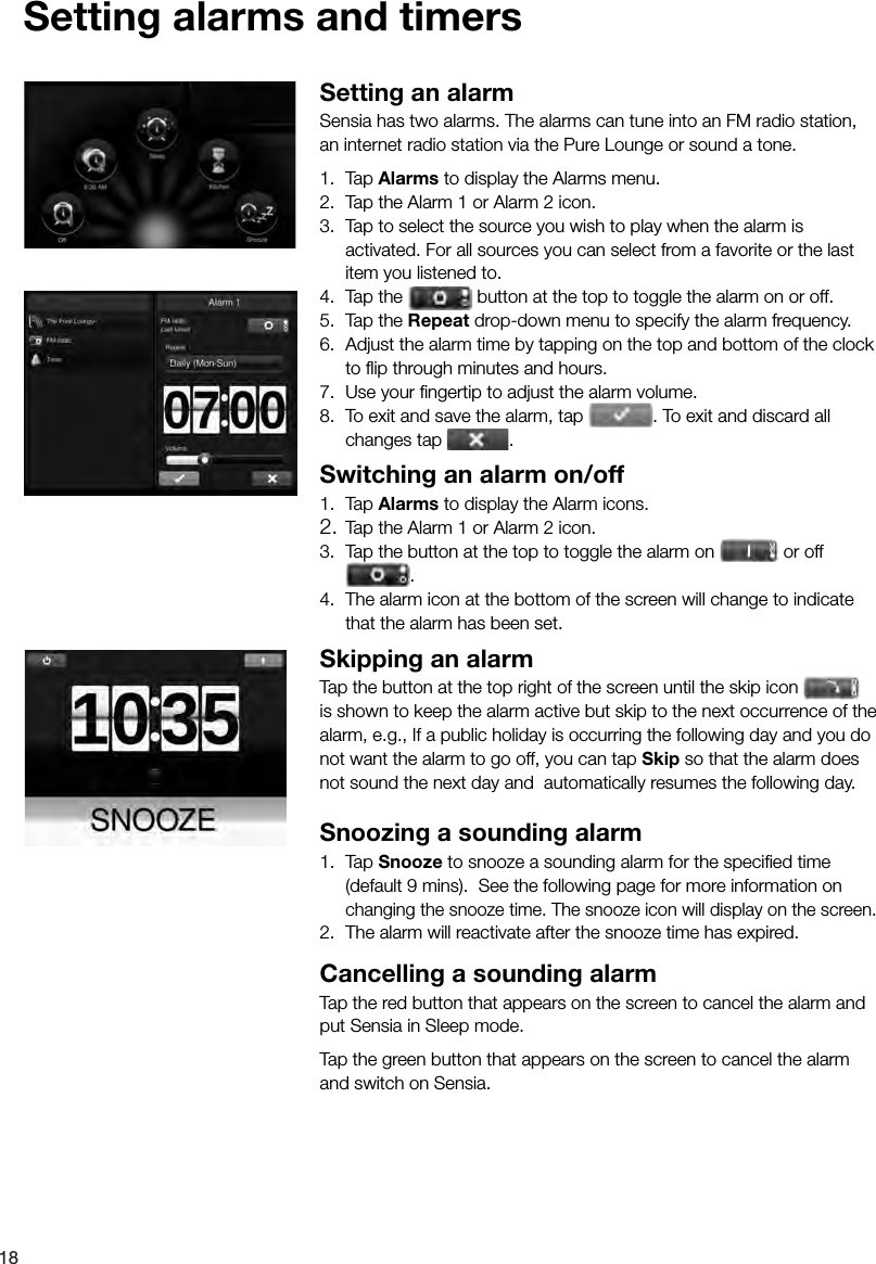 18Setting alarms and timersSetting an alarmSensia has two alarms. The alarms can tune into an FM radio station, an internet radio station via the Pure Lounge or sound a tone.1. Tap Alarms to display the Alarms menu.2.  Tap the Alarm 1 or Alarm 2 icon.3.  Tap to select the source you wish to play when the alarm is activated. For all sources you can select from a favorite or the last item you listened to.4.  Tap the   button at the top to toggle the alarm on or off.5.  Tap the Repeat drop-down menu to specify the alarm frequency.6.  Adjust the alarm time by tapping on the top and bottom of the clock to ﬂ ip through minutes and hours.7.  Use your ﬁ ngertip to adjust the alarm volume.8.  To exit and save the alarm, tap 7.  Use your ﬁ ngertip to adjust the alarm volume.. To exit and discard all changes tap  .Switching an alarm on/off1. Tap Alarms to display the Alarm icons.2. Tap the Alarm 1 or Alarm 2 icon.3.  Tap the button at the top to toggle the alarm on   or off3.  Tap the button at the top to toggle the alarm on .4.  The alarm icon at the bottom of the screen will change to indicate that the alarm has been set.Skipping an alarmTap the button at the top right of the screen until the skip icon   is shown to keep the alarm active but skip to the next occurrence of the alarm, e.g., If a public holiday is occurring the following day and you do not want the alarm to go off, you can tap Skip so that the alarm does not sound the next day and  automatically resumes the following day.Snoozing a sounding alarm1. Tap Snooze to snooze a sounding alarm for the speciﬁ ed time (default 9 mins).  See the following page for more information on changing the snooze time. The snooze icon will display on the screen.2.  The alarm will reactivate after the snooze time has expired.Cancelling a sounding alarmTap the red button that appears on the screen to cancel the alarm and put Sensia in Sleep mode. Tap the green button that appears on the screen to cancel the alarm and switch on Sensia.