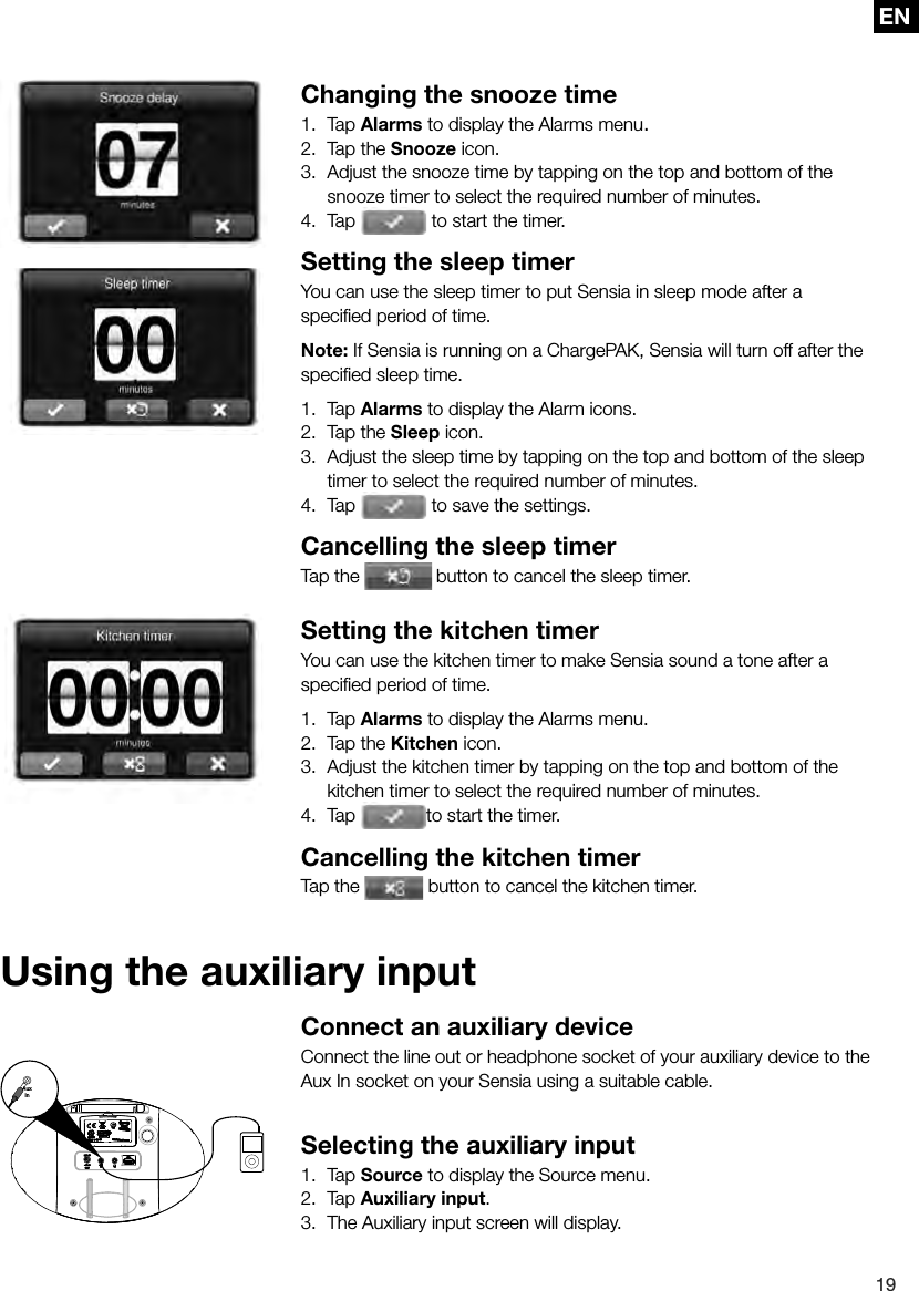 EN19ENConnect an auxiliary deviceConnect the line out or headphone socket of your auxiliary device to the Aux In socket on your Sensia using a suitable cable.Selecting the auxiliary input1. Tap Source to display the Source menu.2. Tap Auxiliary input.3.  The Auxiliary input screen will display.AuxIn Changing the snooze time1.  Tap Alarms to display the Alarms menu.2.  Tap the Snooze icon.3.  Adjust the snooze time by tapping on the top and bottom of the snooze timer to select the required number of minutes.4. Tap   to start the timer. Setting the sleep timerYou can use the sleep timer to put Sensia in sleep mode after a speciﬁ ed period of time.Note: If Sensia is running on a ChargePAK, Sensia will turn off after the speciﬁ ed sleep time.1.  Tap Alarms to display the Alarm icons.2.  Tap the Sleep icon.3.  Adjust the sleep time by tapping on the top and bottom of the sleep timer to select the required number of minutes.4.  Tap   to save the settings.Cancelling the sleep timerTap the   button to cancel the sleep timer.Setting the kitchen timerYou can use the kitchen timer to make Sensia sound a tone after a speciﬁ ed period of time.1.  Tap Alarms to display the Alarms menu.2.  Tap the Kitchen icon.3.  Adjust the kitchen timer by tapping on the top and bottom of the kitchen timer to select the required number of minutes.4.  Tap  to start the timer.Cancelling the kitchen timerTap the   button to cancel the kitchen timer.Using the auxiliary input