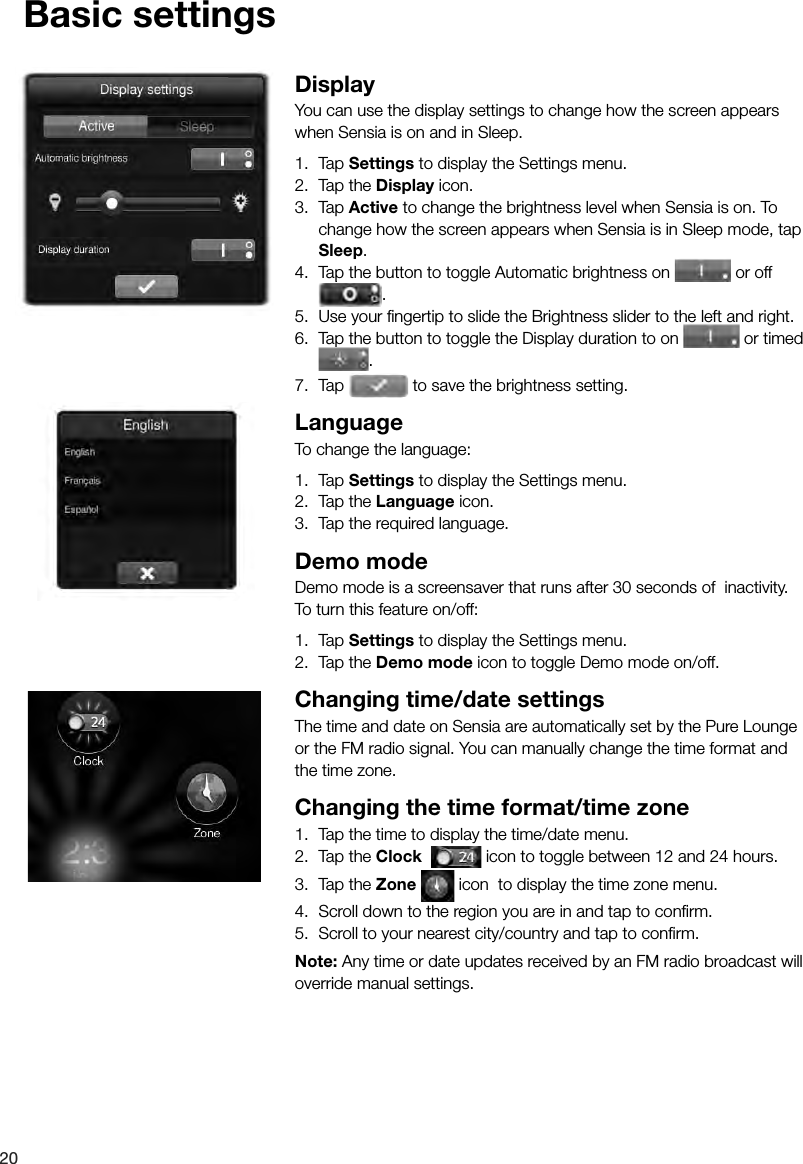 20Basic settingsDisplayYou can use the display settings to change how the screen appears when Sensia is on and in Sleep.1.  Tap Settings to display the Settings menu.2.  Tap the Display icon.3.  Tap Active to change the brightness level when Sensia is on. To change how the screen appears when Sensia is in Sleep mode, tap Sleep.4.  Tap the button to toggle Automatic brightness on   or off  4.  Tap the button to toggle Automatic brightness on .5.  Use your ﬁ ngertip to slide the Brightness slider to the left and right.6.  Tap the button to toggle the Display duration to on   or timed .7.  Tap   to save the brightness setting.LanguageTo change the language:1.  Tap Settings to display the Settings menu.2.  Tap the Language icon.3.  Tap the required language.Demo modeDemo mode is a screensaver that runs after 30 seconds of  inactivity. To turn this feature on/off:1.  Tap Settings to display the Settings menu.2.  Tap the Demo mode icon to toggle Demo mode on/off.Changing time/date settingsThe time and date on Sensia are automatically set by the Pure Lounge or the FM radio signal. You can manually change the time format and the time zone.Changing the time format/time zone1.  Tap the time to display the time/date menu.2.  Tap the Clock    icon to toggle between 12 and 24 hours.3.  Tap the Zone   icon  to display the time zone menu.4.  Scroll down to the region you are in and tap to conﬁ rm.5.  Scroll to your nearest city/country and tap to conﬁ rm.Note: Any time or date updates received by an FM radio broadcast will override manual settings.