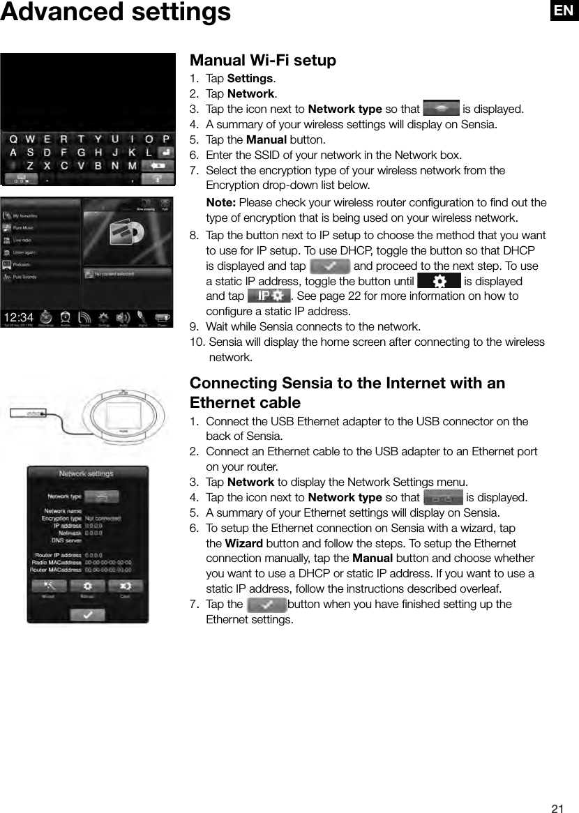 EN21EN Advanced  settings Manual Wi-Fi setup1. Tap Settings.2. Tap Network.3.  Tap the icon next to Network type so that   is displayed.4.  A summary of your wireless settings will display on Sensia.5.  Tap the Manual button.6.  Enter the SSID of your network in the Network box.7.  Select the encryption type of your wireless network from the Encryption drop-down list below. Note: Please check your wireless router conﬁ guration to ﬁ nd out the type of encryption that is being used on your wireless network.8.  Tap the button next to IP setup to choose the method that you want to use for IP setup. To use DHCP, toggle the button so that DHCP is displayed and tap   and proceed to the next step. To use a static IP address, toggle the button until   is displayed  and tap  . See page 22 for more information on how to  conﬁ gure a static IP address.9.  Wait while Sensia connects to the network.10. Sensia will display the home screen after connecting to the wireless    network.Connecting Sensia to the Internet with an Ethernet cable1.  Connect the USB Ethernet adapter to the USB connector on the back of Sensia.2.  Connect an Ethernet cable to the USB adapter to an Ethernet port on your router.3. Tap Network to display the Network Settings menu.4.  Tap the icon next to Network type so that   is displayed.5.  A summary of your Ethernet settings will display on Sensia.6.  To setup the Ethernet connection on Sensia with a wizard, tap the Wizard button and follow the steps. To setup the Ethernet connection manually, tap the Manual button and choose whether you want to use a DHCP or static IP address. If you want to use a static IP address, follow the instructions described overleaf.7.  Tap the  button when you have ﬁ nished setting up the Ethernet settings.