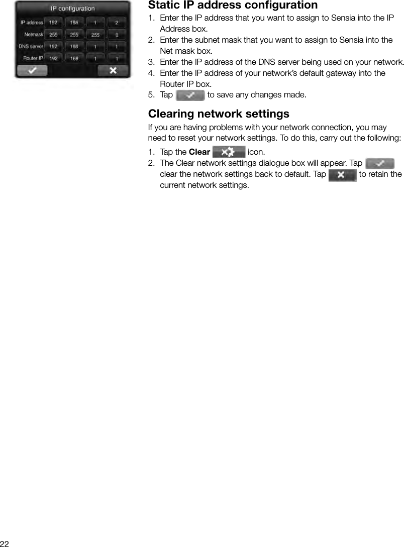 22 Static IP address conﬁ guration1.  Enter the IP address that you want to assign to Sensia into the IP  Address box.2.  Enter the subnet mask that you want to assign to Sensia into the Net mask box.3.  Enter the IP address of the DNS server being used on your network.4.  Enter the IP address of your network&rsquo;s default gateway into the Router IP box.5.  Tap   to save any changes made.Clearing network settingsIf you are having problems with your network connection, you may need to reset your network settings. To do this, carry out the following:1.  Tap the Clear  icon.2.  The Clear network settings dialogue box will appear. Tap   clear the network settings back to default. Tap   to retain the current network settings.