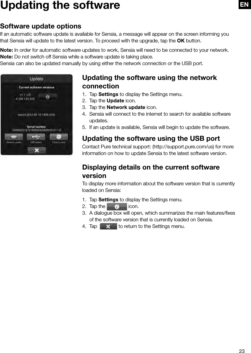 EN23ENUpdating the softwareSoftware update optionsIf an automatic software update is available for Sensia, a message will appear on the screen informing you that Sensia will update to the latest version. To proceed with the upgrade, tap the OK button.Note: In order for automatic software updates to work, Sensia will need to be connected to your network.Note: Do not switch off Sensia while a software update is taking place.Sensia can also be updated manually by using either the network connection or the USB port.Updating the software using the network connection1.  Tap Settings to display the Settings menu.2.  Tap the Update icon.3.  Tap the Network update icon.4.  Sensia will connect to the internet to search for available software updates.5.  If an update is available, Sensia will begin to update the software.Updating the software using the USB portContact Pure technical support: (http://support.pure.com/us) for more information on how to update Sensia to the latest software version.Displaying details on the current software versionTo display more information about the software version that is currently loaded on Sensia:1.  Tap Settings to display the Settings menu.2.  Tap the   icon.3.  A dialogue box will open, which summarizes the main features/ﬁxes of the software version that is currently loaded on Sensia.4.  Tap    to return to the Settings menu.