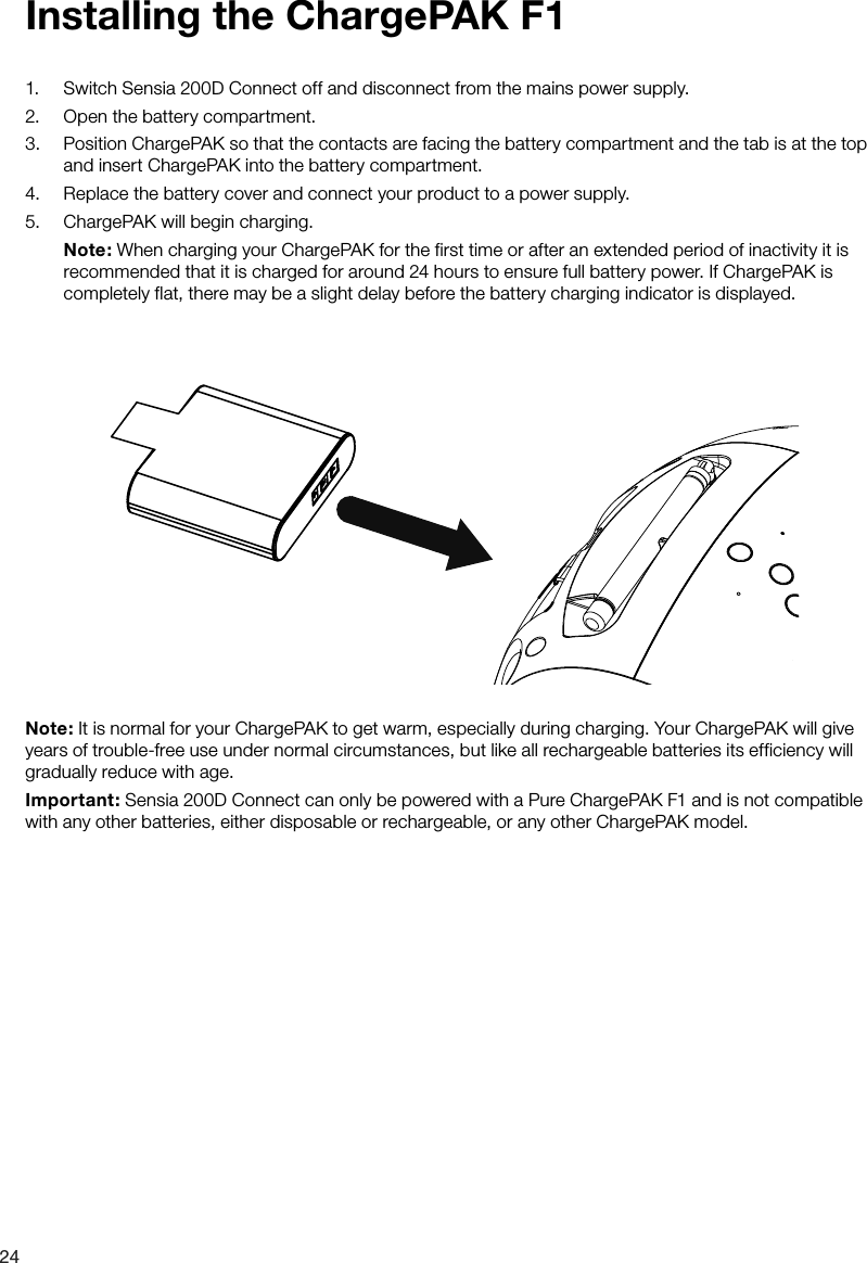 241.  Switch Sensia 200D Connect off and disconnect from the mains power supply.2.  Open the battery compartment.3.  Position ChargePAK so that the contacts are facing the battery compartment and the tab is at the top and insert ChargePAK into the battery compartment.4.  Replace the battery cover and connect your product to a power supply.5.  ChargePAK will begin charging.  Note: When charging your ChargePAK for the first time or after an extended period of inactivity it is recommended that it is charged for around 24 hours to ensure full battery power. If ChargePAK is completely flat, there may be a slight delay before the battery charging indicator is displayed.Installing the ChargePAK F1Note: It is normal for your ChargePAK to get warm, especially during charging. Your ChargePAK will give years of trouble-free use under normal circumstances, but like all rechargeable batteries its efficiency will gradually reduce with age.Important: Sensia 200D Connect can only be powered with a Pure ChargePAK F1 and is not compatible with any other batteries, either disposable or rechargeable, or any other ChargePAK model.