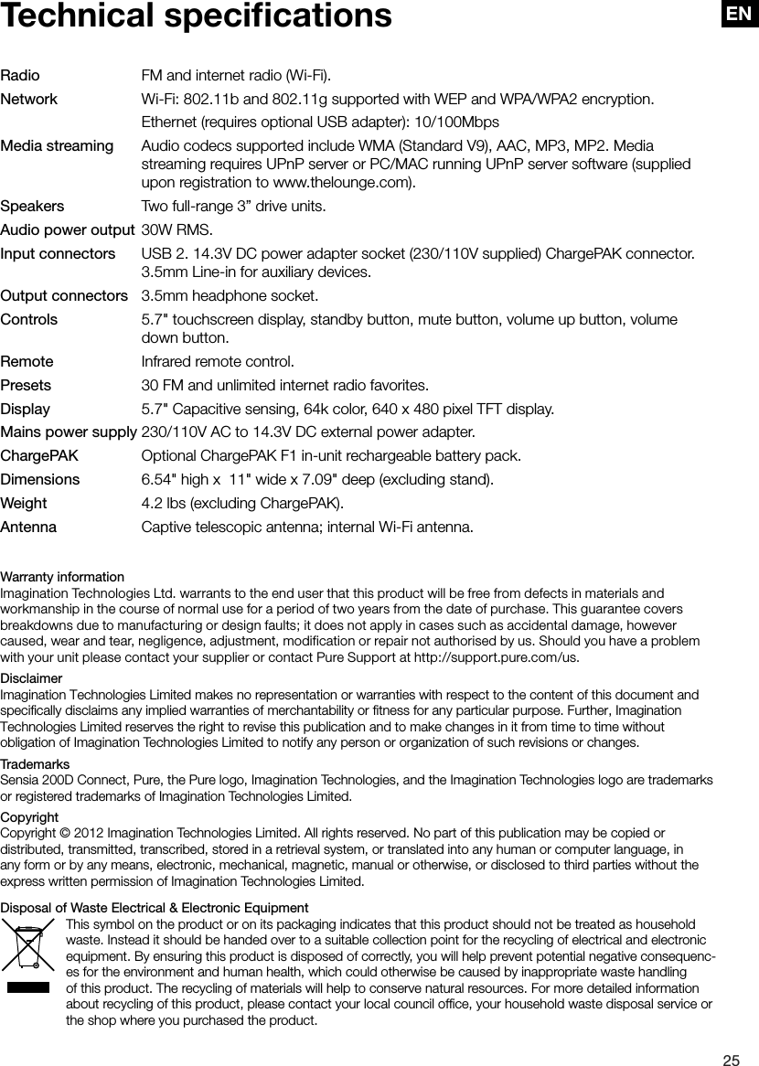 EN25ENTechnical speciﬁcationsRadio     FM and internet radio (Wi-Fi).Network     Wi-Fi: 802.11b and 802.11g supported with WEP and WPA/WPA2 encryption.     Ethernet (requires optional USB adapter): 10/100MbpsMedia streaming   Audio codecs supported include WMA (Standard V9), AAC, MP3, MP2. Media         streaming requires UPnP server or PC/MAC running UPnP server software (supplied       upon registration to www.thelounge.com).Speakers    Two full-range 3&rdquo; drive units.Audio power output  30W RMS.Input connectors  USB 2. 14.3V DC power adapter socket (230/110V supplied) ChargePAK connector.       3.5mm Line-in for auxiliary devices.Output connectors   3.5mm headphone socket.Controls     5.7" touchscreen display, standby button, mute button, volume up button, volume        down button.Remote    Infrared remote control.Presets     30 FM and unlimited internet radio favorites.Display     5.7" Capacitive sensing, 64k color, 640 x 480 pixel TFT display.Mains power supply 230/110V AC to 14.3V DC external power adapter.ChargePAK     Optional ChargePAK F1 in-unit rechargeable battery pack.Dimensions    6.54" high x  11" wide x 7.09" deep (excluding stand).Weight     4.2 lbs (excluding ChargePAK).Antenna     Captive telescopic antenna; internal Wi-Fi antenna.Warranty informationImagination Technologies Ltd. warrants to the end user that this product will be free from defects in materials and workmanship in the course of normal use for a period of two years from the date of purchase. This guarantee covers breakdowns due to manufacturing or design faults; it does not apply in cases such as accidental damage, however caused, wear and tear, negligence, adjustment, modification or repair not authorised by us. Should you have a problem with your unit please contact your supplier or contact Pure Support at http://support.pure.com/us.DisclaimerImagination Technologies Limited makes no representation or warranties with respect to the content of this document and speciﬁcally disclaims any implied warranties of merchantability or ﬁtness for any particular purpose. Further, Imagination Technologies Limited reserves the right to revise this publication and to make changes in it from time to time without obligation of Imagination Technologies Limited to notify any person or organization of such revisions or changes.TrademarksSensia 200D Connect, Pure, the Pure logo, Imagination Technologies, and the Imagination Technologies logo are trademarks or registered trademarks of Imagination Technologies Limited. CopyrightCopyright &copy; 2012 Imagination Technologies Limited. All rights reserved. No part of this publication may be copied or distributed, transmitted, transcribed, stored in a retrieval system, or translated into any human or computer language, in any form or by any means, electronic, mechanical, magnetic, manual or otherwise, or disclosed to third parties without the express written permission of Imagination Technologies Limited.Disposal of Waste Electrical &amp; Electronic EquipmentThis symbol on the product or on its packaging indicates that this product should not be treated as household waste. Instead it should be handed over to a suitable collection point for the recycling of electrical and electronic equipment. By ensuring this product is disposed of correctly, you will help prevent potential negative consequenc-es for the environment and human health, which could otherwise be caused by inappropriate waste handling of this product. The recycling of materials will help to conserve natural resources. For more detailed information about recycling of this product, please contact your local council ofﬁce, your household waste disposal service or the shop where you purchased the product.