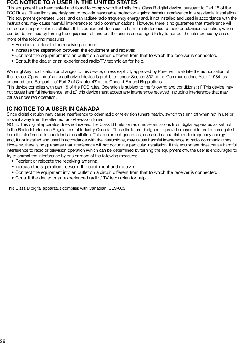 26FCC NOTICE TO A USER IN THE UNITED STATESThis equipment has been tested and found to comply with the limits for a Class B digital device, pursuant to Part 15 of the FCC Rules. These limits are designed to provide reasonable protection against harmful interference in a residential installation. This equipment generates, uses, and can radiate radio frequency energy and, if not installed and used in accordance with the instructions, may cause harmful interference to radio communications. However, there is no guarantee that interference will not occur in a particular installation. If this equipment does cause harmful interference to radio or television reception, which can be determined by turning the equipment off and on, the user is encouraged to try to correct the interference by one or more of the following measures:&bull; Reorient or relocate the receiving antenna.&bull; Increase the separation between the equipment and receiver.&bull; Connect the equipment into an outlet on a circuit different from that to which the receiver is connected.&bull; Consult the dealer or an experienced radio/TV technician for help.Warning! Any modiﬁcation or changes to this device, unless explicitly approved by Pure, will invalidate the authorisation of the device. Operation of an unauthorized device is prohibited under Section 302 of the Communications Act of 1934, as amended, and Subpart 1 of Part 2 of Chapter 47 of the Code of Federal Regulations.This device complies with part 15 of the FCC rules. Operation is subject to the following two conditions: (1) This device may not cause harmful interference, and (2) this device must accept any interference received, including interference that may cause undesired operation.IC NOTICE TO A USER IN CANADASince digital circuitry may cause interference to other radio or television tuners nearby, switch this unit off when not in use or move it away from the affected radio/television tuner.NOTE: This digital apparatus does not exceed the Class B limits for radio noise emissions from digital apparatus as set out in the Radio Interference Regulations of Industry Canada. These limits are designed to provide reasonable protection against harmful interference in a residential installation. This equipment generates, uses and can radiate radio frequency energy and, if not installed and used in accordance with the instructions, may cause harmful interference to radio communications. However, there is no guarantee that interference will not occur in a particular installation. If this equipment does cause harmful interference to radio or television operation (which can be determined by turning the equipment off), the user is encouraged to try to correct the interference by one or more of the following measures:&bull;Reorient or relocate the receiving antenna.&bull;Increase the separation between the equipment and receiver.&bull;Connect the equipment into an outlet on a circuit different from that to which the receiver is connected.&bull;Consult the dealer or an experienced radio / TV technician for help.This Class B digital apparatus complies with Canadian ICES-003.