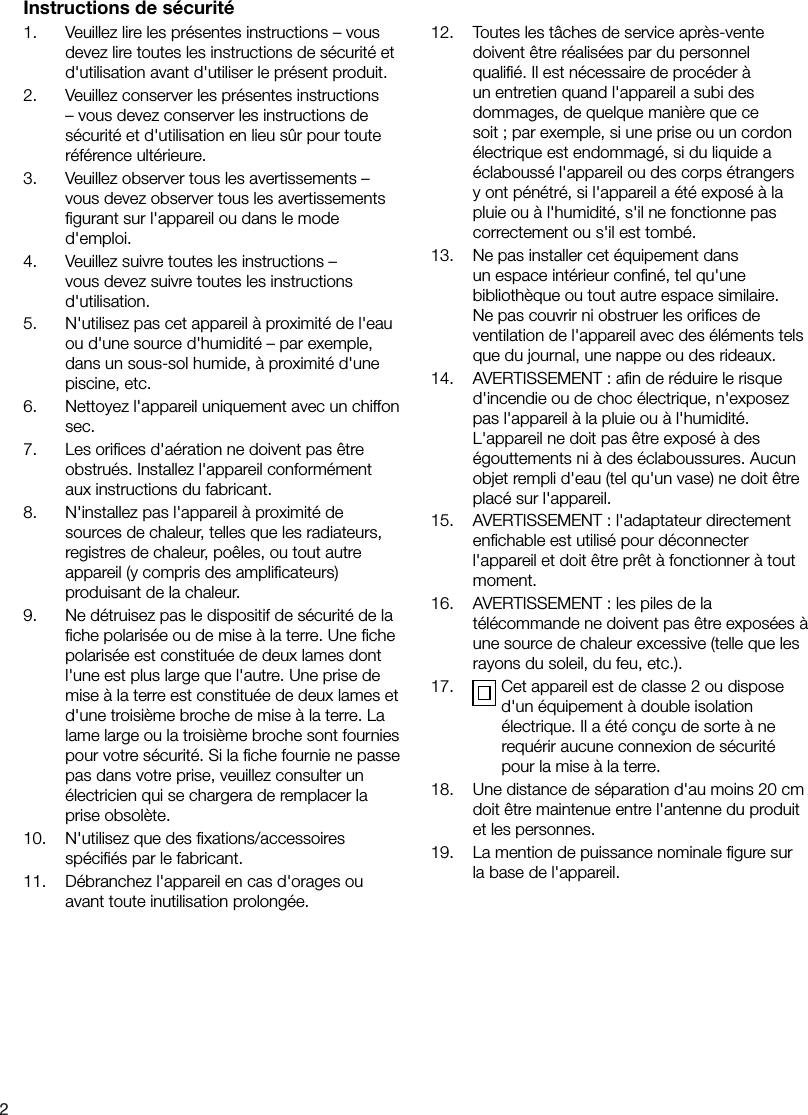 21.    Veuillez lire les pr&eacute;sentes instructions &ndash; vous devez lire toutes les instructions de s&eacute;curit&eacute; et d'utilisation avant d'utiliser le pr&eacute;sent produit.2.    Veuillez conserver les pr&eacute;sentes instructions &ndash; vous devez conserver les instructions de s&eacute;curit&eacute; et d'utilisation en lieu s&ucirc;r pour toute r&eacute;f&eacute;rence ult&eacute;rieure.3.    Veuillez observer tous les avertissements &ndash; vous devez observer tous les avertissements ﬁgurant sur l'appareil ou dans le mode d'emploi.4.    Veuillez suivre toutes les instructions &ndash; vous devez suivre toutes les instructions d'utilisation.5.    N'utilisez pas cet appareil &agrave; proximit&eacute; de l'eau ou d'une source d'humidit&eacute; &ndash; par exemple, dans un sous-sol humide, &agrave; proximit&eacute; d'une piscine, etc.6.    Nettoyez l'appareil uniquement avec un chiffon sec.7.    Les oriﬁces d'a&eacute;ration ne doivent pas &ecirc;tre obstru&eacute;s. Installez l'appareil conform&eacute;ment aux instructions du fabricant.8.    N'installez pas l'appareil &agrave; proximit&eacute; de sources de chaleur, telles que les radiateurs, registres de chaleur, po&ecirc;les, ou tout autre appareil (y compris des ampliﬁcateurs) produisant de la chaleur.9.    Ne d&eacute;truisez pas le dispositif de s&eacute;curit&eacute; de la ﬁche polaris&eacute;e ou de mise &agrave; la terre. Une ﬁche polaris&eacute;e est constitu&eacute;e de deux lames dont l'une est plus large que l'autre. Une prise de mise &agrave; la terre est constitu&eacute;e de deux lames et d'une troisi&egrave;me broche de mise &agrave; la terre. La lame large ou la troisi&egrave;me broche sont fournies pour votre s&eacute;curit&eacute;. Si la ﬁche fournie ne passe pas dans votre prise, veuillez consulter un &eacute;lectricien qui se chargera de remplacer la prise obsol&egrave;te.10.    N'utilisez que des ﬁxations/accessoires sp&eacute;ciﬁ&eacute;s par le fabricant.11.    D&eacute;branchez l'appareil en cas d'orages ou avant toute inutilisation prolong&eacute;e.12.    Toutes les t&acirc;ches de service apr&egrave;s-vente doivent &ecirc;tre r&eacute;alis&eacute;es par du personnel qualiﬁ&eacute;. Il est n&eacute;cessaire de proc&eacute;der &agrave; un entretien quand l'appareil a subi des dommages, de quelque mani&egrave;re que ce soit ; par exemple, si une prise ou un cordon &eacute;lectrique est endommag&eacute;, si du liquide a &eacute;clabouss&eacute; l'appareil ou des corps &eacute;trangers y ont p&eacute;n&eacute;tr&eacute;, si l'appareil a &eacute;t&eacute; expos&eacute; &agrave; la pluie ou &agrave; l'humidit&eacute;, s'il ne fonctionne pas correctement ou s'il est tomb&eacute;.13.    Ne pas installer cet &eacute;quipement dans un espace int&eacute;rieur conﬁn&eacute;, tel qu'une biblioth&egrave;que ou tout autre espace similaire. Ne pas couvrir ni obstruer les oriﬁces de ventilation de l'appareil avec des &eacute;l&eacute;ments tels que du journal, une nappe ou des rideaux.14.    AVERTISSEMENT : aﬁn de r&eacute;duire le risque d'incendie ou de choc &eacute;lectrique, n'exposez pas l'appareil &agrave; la pluie ou &agrave; l'humidit&eacute;. L'appareil ne doit pas &ecirc;tre expos&eacute; &agrave; des &eacute;gouttements ni &agrave; des &eacute;claboussures. Aucun objet rempli d'eau (tel qu'un vase) ne doit &ecirc;tre plac&eacute; sur l'appareil.15.    AVERTISSEMENT : l'adaptateur directement enﬁchable est utilis&eacute; pour d&eacute;connecter l'appareil et doit &ecirc;tre pr&ecirc;t &agrave; fonctionner &agrave; tout moment.16.    AVERTISSEMENT : les piles de la t&eacute;l&eacute;commande ne doivent pas &ecirc;tre expos&eacute;es &agrave; une source de chaleur excessive (telle que les rayons du soleil, du feu, etc.).17.     Cet appareil est de classe 2 ou dispose d'un &eacute;quipement &agrave; double isolation &eacute;lectrique. Il a &eacute;t&eacute; con&ccedil;u de sorte &agrave; ne requ&eacute;rir aucune connexion de s&eacute;curit&eacute; pour la mise &agrave; la terre.18.    Une distance de s&eacute;paration d'au moins 20 cm doit &ecirc;tre maintenue entre l'antenne du produit et les personnes.19.    La mention de puissance nominale ﬁgure sur la base de l'appareil.Instructions de s&eacute;curit&eacute;