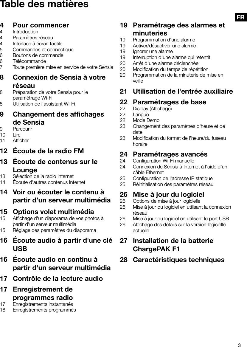 3FRTable des mati&egrave;res4  Pour commencer4 Introduction4  Param&egrave;tres r&eacute;seau4  Interface &agrave; &eacute;cran tactile5  Commandes et connectique6  Boutons de commande6 T&eacute;l&eacute;commande7  Toute premi&egrave;re mise en service de votre Sensia8  Connexion de Sensia &agrave; votre r&eacute;seau8  Pr&eacute;paration de votre Sensia pour le param&eacute;trage Wi-Fi8  Utilisation de l'assistant Wi-Fi9  Changement des afﬁchages de Sensia9 Parcourir10 Lire11 Afﬁcher12  &Eacute;coute de la radio FM13  &Eacute;coute de contenus sur le Lounge13  S&eacute;lection de la radio Internet14  &Eacute;coute d'autres contenus Internet19  Param&eacute;trage des alarmes et minuteries19  Programmation d'une alarme19  Activer/d&eacute;sactiver une alarme19  Ignorer une alarme19  Interruption d'une alarme qui retentit20  Arr&ecirc;t d'une alarme d&eacute;clench&eacute;e20  Modiﬁcation du temps de r&eacute;p&eacute;tition20  Programmation de la minuterie de mise en veille21  Utilisation de l'entr&eacute;e auxiliaire22  Param&eacute;trages de base22  Display (Afﬁchage)22 Langue22  Mode Demo23  Changement des param&egrave;tres d'heure et de date23  Modiﬁcation du format de l'heure/du fuseau horaire24  Param&eacute;trages avanc&eacute;s24  Conﬁguration Wi-Fi manuelle24  Connexion de Sensia &agrave; Internet &agrave; l'aide d'un c&acirc;ble Ethernet25  Conﬁguration de l'adresse IP statique25  R&eacute;initialisation des param&egrave;tres r&eacute;seau26  Mise &agrave; jour du logiciel26  Options de mise &agrave; jour logicielle26  Mise &agrave; jour du logiciel en utilisant la connexion r&eacute;seau26  Mise &agrave; jour du logiciel en utilisant le port USB26  Afﬁchage des d&eacute;tails sur la version logicielle actuelle27  Installation de la batterie ChargePAK F128  Caract&eacute;ristiques techniques15  Options volet multim&eacute;dia15  Afﬁchage d'un diaporama de vos photos &agrave; partir d'un serveur multim&eacute;dia15  R&eacute;glage des param&egrave;tres du diaporama16  &Eacute;coute audio &agrave; partir d'une cl&eacute; USB16  &Eacute;coute audio en continu &agrave; partir d'un serveur multim&eacute;dia17  Contr&ocirc;le de la lecture audio17  Enregistrement de programmes radio17  Enregistrements instantan&eacute;s18  Enregistrements programm&eacute;s14  Voir ou &eacute;couter le contenu &agrave; partir d&rsquo;un serveur multim&eacute;dia