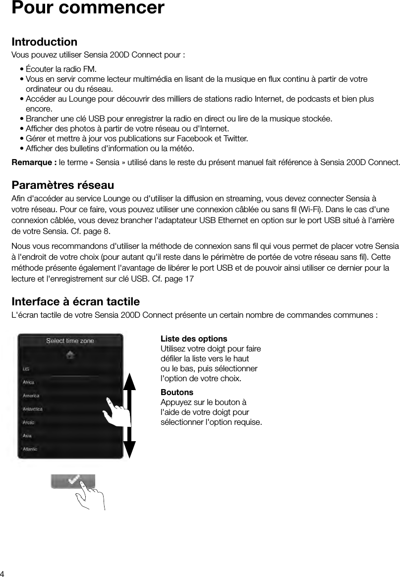4IntroductionVous pouvez utiliser Sensia 200D Connect pour :&bull;&Eacute;couter la radio FM.&bull;Vous en servir comme lecteur multim&eacute;dia en lisant de la musique en ﬂ ux continu &agrave; partir de votre      ordinateur ou du r&eacute;seau.&bull;Acc&eacute;der au Lounge pour d&eacute;couvrir des milliers de stations radio Internet, de podcasts et bien plus encore.&bull;Brancher une cl&eacute; USB pour enregistrer la radio en direct ou lire de la musique stock&eacute;e.&bull;Afﬁ cher des photos &agrave; partir de votre r&eacute;seau ou d'Internet.&bull;G&eacute;rer et mettre &agrave; jour vos publications sur Facebook et Twitter.&bull;Afﬁ cher des bulletins d'information ou la m&eacute;t&eacute;o.Remarque : le terme &laquo; Sensia &raquo; utilis&eacute; dans le reste du pr&eacute;sent manuel fait r&eacute;f&eacute;rence &agrave; Sensia 200D Connect.Param&egrave;tres r&eacute;seauAﬁ n d'acc&eacute;der au service Lounge ou d'utiliser la diffusion en streaming, vous devez connecter Sensia &agrave; votre r&eacute;seau. Pour ce faire, vous pouvez utiliser une connexion c&acirc;bl&eacute;e ou sans ﬁ l (Wi-Fi). Dans le cas d'une connexion c&acirc;bl&eacute;e, vous devez brancher l'adaptateur USB Ethernet en option sur le port USB situ&eacute; &agrave; l'arri&egrave;re de votre Sensia. Cf. page 8. Nous vous recommandons d'utiliser la m&eacute;thode de connexion sans ﬁ l qui vous permet de placer votre Sensia &agrave; l'endroit de votre choix (pour autant qu'il reste dans le p&eacute;rim&egrave;tre de port&eacute;e de votre r&eacute;seau sans ﬁ l). Cette m&eacute;thode pr&eacute;sente &eacute;galement l'avantage de lib&eacute;rer le port USB et de pouvoir ainsi utiliser ce dernier pour la lecture et l'enregistrement sur cl&eacute; USB. Cf. page 17Interface &agrave; &eacute;cran tactileL'&eacute;cran tactile de votre Sensia 200D Connect pr&eacute;sente un certain nombre de commandes communes : Liste des optionsUtilisez votre doigt pour faire d&eacute;ﬁ ler la liste vers le haut ou le bas, puis s&eacute;lectionner l'option de votre choix. BoutonsAppuyez sur le bouton &agrave; l'aide de votre doigt pour s&eacute;lectionner l'option requise.Pour commencer