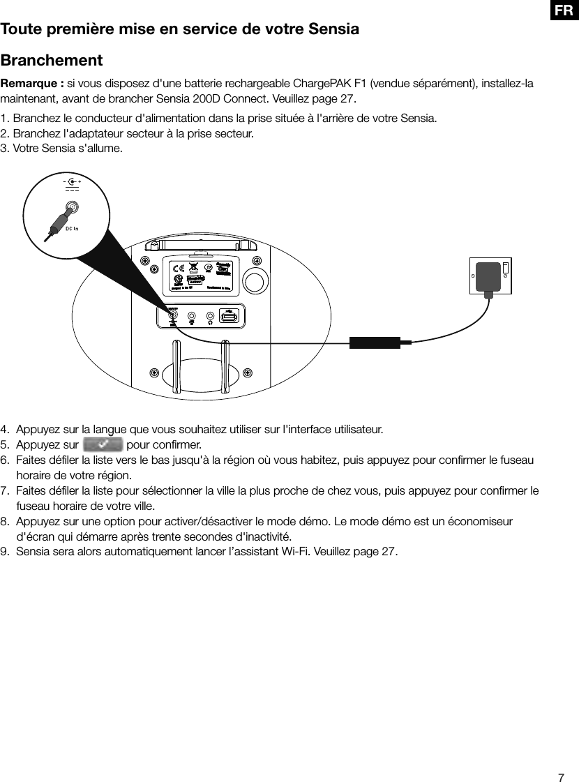 7FRToute premi&egrave;re mise en service de votre SensiaBranchementRemarque : si vous disposez d'une batterie rechargeable ChargePAK F1 (vendue s&eacute;par&eacute;ment), installez-la maintenant, avant de brancher Sensia 200D Connect. Veuillez page 27.1. Branchez le conducteur d'alimentation dans la prise situ&eacute;e &agrave; l'arri&egrave;re de votre Sensia.2. Branchez l'adaptateur secteur &agrave; la prise secteur.3. Votre Sensia s'allume.4.  Appuyez sur la langue que vous souhaitez utiliser sur l'interface utilisateur.5.  Appuyez sur 4.  Appuyez sur la langue que vous souhaitez utiliser sur l'interface utilisateur. pour conﬁ rmer.6.  Faites d&eacute;ﬁ ler la liste vers le bas jusqu'&agrave; la r&eacute;gion o&ugrave; vous habitez, puis appuyez pour conﬁ rmer le fuseau horaire de votre r&eacute;gion.7.  Faites d&eacute;ﬁ ler la liste pour s&eacute;lectionner la ville la plus proche de chez vous, puis appuyez pour conﬁ rmer le fuseau horaire de votre ville.8.  Appuyez sur une option pour activer/d&eacute;sactiver le mode d&eacute;mo. Le mode d&eacute;mo est un &eacute;conomiseur d'&eacute;cran qui d&eacute;marre apr&egrave;s trente secondes d'inactivit&eacute;.9.  Sensia sera alors automatiquement lancer l&rsquo;assistant Wi-Fi. Veuillez page 27.