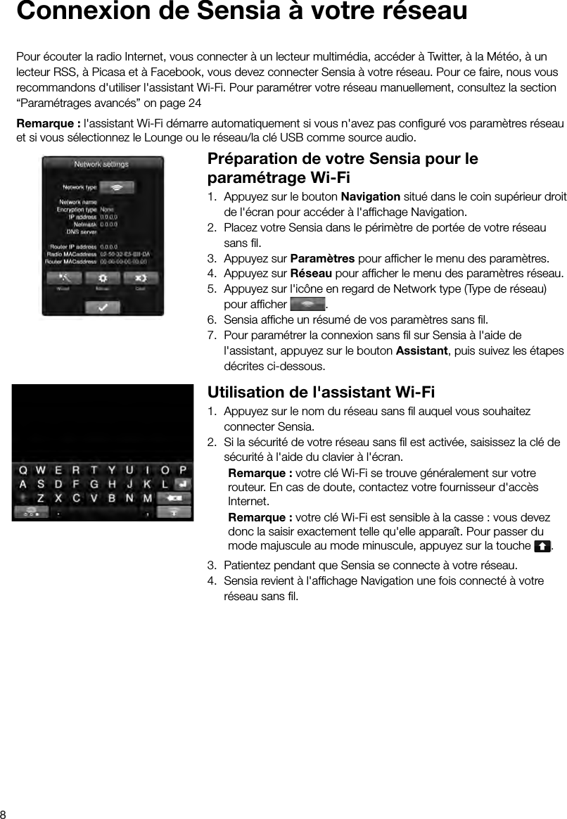 8 Connexion de Sensia &agrave; votre r&eacute;seauPour &eacute;couter la radio Internet, vous connecter &agrave; un lecteur multim&eacute;dia, acc&eacute;der &agrave; Twitter, &agrave; la M&eacute;t&eacute;o, &agrave; un lecteur RSS, &agrave; Picasa et &agrave; Facebook, vous devez connecter Sensia &agrave; votre r&eacute;seau. Pour ce faire, nous vous recommandons d'utiliser l'assistant Wi-Fi. Pour param&eacute;trer votre r&eacute;seau manuellement, consultez la section &ldquo;Param&eacute;trages avanc&eacute;s&rdquo; on page 24Remarque : l'assistant Wi-Fi d&eacute;marre automatiquement si vous n'avez pas conﬁ gur&eacute; vos param&egrave;tres r&eacute;seau et si vous s&eacute;lectionnez le Lounge ou le r&eacute;seau/la cl&eacute; USB comme source audio.Pr&eacute;paration de votre Sensia pour le param&eacute;trage Wi-Fi1.  Appuyez sur le bouton Navigation situ&eacute; dans le coin sup&eacute;rieur droit de l'&eacute;cran pour acc&eacute;der &agrave; l'afﬁ chage Navigation.2.  Placez votre Sensia dans le p&eacute;rim&egrave;tre de port&eacute;e de votre r&eacute;seau sans ﬁ l.3.  Appuyez sur Param&egrave;tres pour afﬁ cher le menu des param&egrave;tres.4.  Appuyez sur R&eacute;seau pour afﬁ cher le menu des param&egrave;tres r&eacute;seau.5.  Appuyez sur l'ic&ocirc;ne en regard de Network type (Type de r&eacute;seau) pour afﬁ cher  .6.  Sensia afﬁ che un r&eacute;sum&eacute; de vos param&egrave;tres sans ﬁ l.7.  Pour param&eacute;trer la connexion sans ﬁ l sur Sensia &agrave; l'aide de l'assistant, appuyez sur le bouton Assistant, puis suivez les &eacute;tapes d&eacute;crites ci-dessous.Utilisation de l'assistant Wi-Fi1.  Appuyez sur le nom du r&eacute;seau sans ﬁ l auquel vous souhaitez connecter Sensia.2.  Si la s&eacute;curit&eacute; de votre r&eacute;seau sans ﬁ l est activ&eacute;e, saisissez la cl&eacute; de s&eacute;curit&eacute; &agrave; l'aide du clavier &agrave; l'&eacute;cran.  Remarque : votre cl&eacute; Wi-Fi se trouve g&eacute;n&eacute;ralement sur votre    routeur. En cas de doute, contactez votre fournisseur d'acc&egrave;s   Internet.  Remarque : votre cl&eacute; Wi-Fi est sensible &agrave; la casse : vous devez    donc la saisir exactement telle qu'elle appara&icirc;t. Pour passer du    mode majuscule au mode minuscule, appuyez sur la touche  .3.  Patientez pendant que Sensia se connecte &agrave; votre r&eacute;seau.4.  Sensia revient &agrave; l'afﬁ chage Navigation une fois connect&eacute; &agrave; votre r&eacute;seau sans ﬁ l.