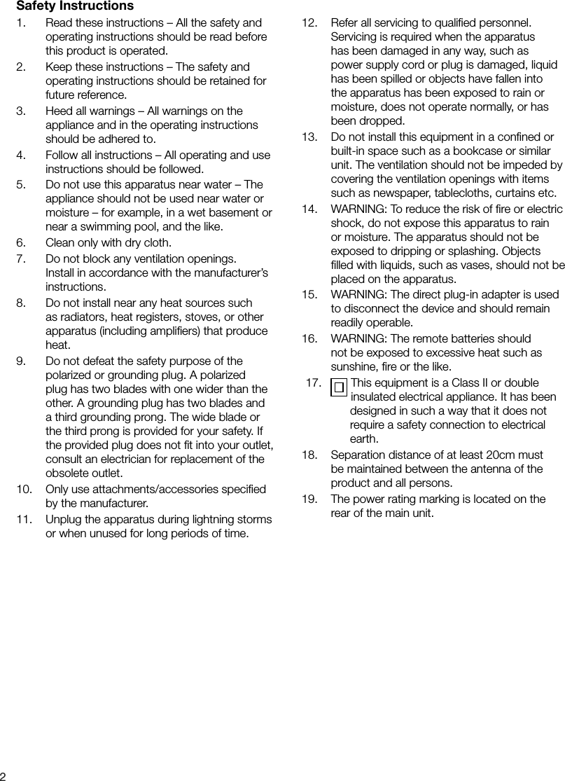 21.    Read these instructions &ndash; All the safety and operating instructions should be read before this product is operated.2.    Keep these instructions &ndash; The safety and operating instructions should be retained for future reference.3.    Heed all warnings &ndash; All warnings on the appliance and in the operating instructions should be adhered to.4.    Follow all instructions &ndash; All operating and use instructions should be followed.5.    Do not use this apparatus near water &ndash; The appliance should not be used near water or moisture &ndash; for example, in a wet basement or near a swimming pool, and the like.6.    Clean only with dry cloth.7.    Do not block any ventilation openings. Install in accordance with the manufacturer&rsquo;s instructions.8.    Do not install near any heat sources such as radiators, heat registers, stoves, or other apparatus (including ampliﬁers) that produce heat.9.    Do not defeat the safety purpose of the polarized or grounding plug. A polarized plug has two blades with one wider than the other. A grounding plug has two blades and a third grounding prong. The wide blade or the third prong is provided for your safety. If the provided plug does not ﬁt into your outlet, consult an electrician for replacement of the obsolete outlet.10.    Only use attachments/accessories speciﬁed by the manufacturer.11.    Unplug the apparatus during lightning storms or when unused for long periods of time.12.    Refer all servicing to qualiﬁed personnel. Servicing is required when the apparatus has been damaged in any way, such as power supply cord or plug is damaged, liquid has been spilled or objects have fallen into the apparatus has been exposed to rain or moisture, does not operate normally, or has been dropped.13.    Do not install this equipment in a conﬁned or built-in space such as a bookcase or similar unit. The ventilation should not be impeded by covering the ventilation openings with items such as newspaper, tablecloths, curtains etc.14.    WARNING: To reduce the risk of ﬁre or electric shock, do not expose this apparatus to rain or moisture. The apparatus should not be exposed to dripping or splashing. Objects ﬁlled with liquids, such as vases, should not be placed on the apparatus.15.    WARNING: The direct plug-in adapter is used to disconnect the device and should remain readily operable.16.    WARNING: The remote batteries should not be exposed to excessive heat such as sunshine, ﬁre or the like.17.     This equipment is a Class II or double insulated electrical appliance. It has been   designed in such a way that it does not require a safety connection to electrical earth.18.    Separation distance of at least 20cm must be maintained between the antenna of the product and all persons.19.    The power rating marking is located on the rear of the main unit.Safety Instructions