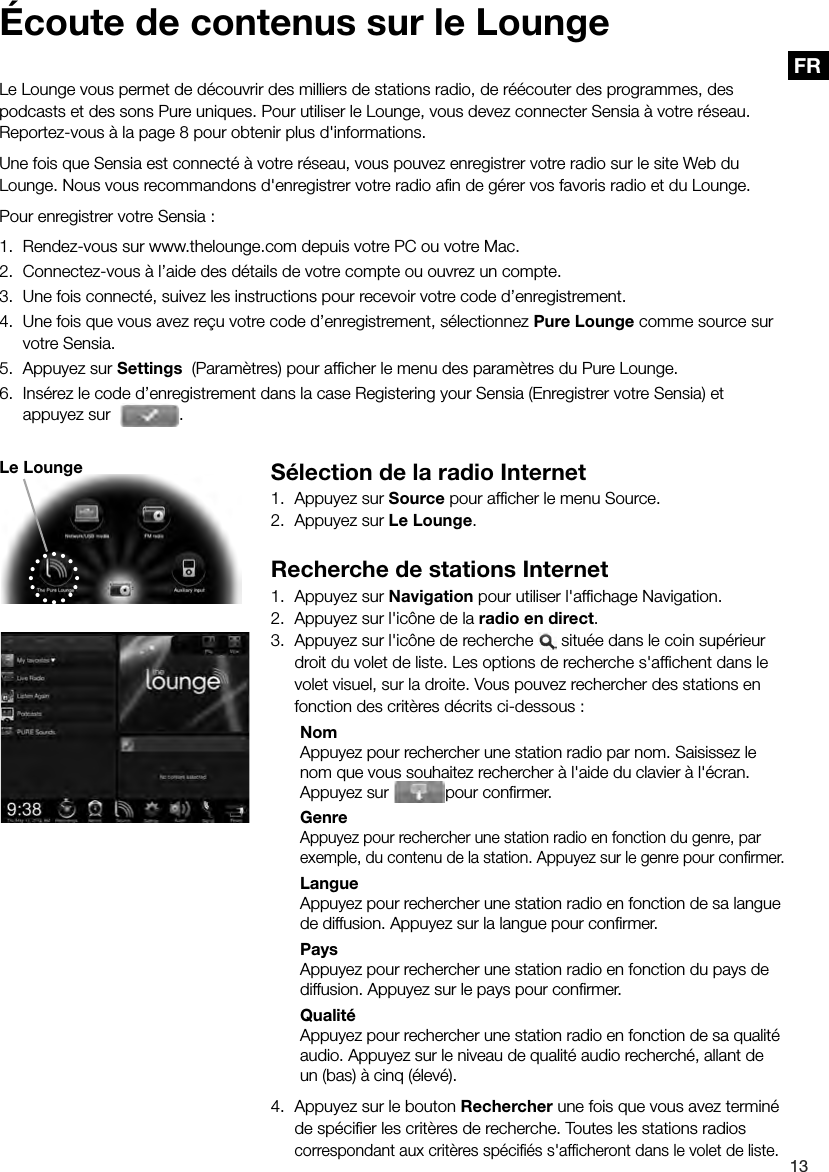 13FR S&eacute;lection de la radio Internet1.  Appuyez sur Source pour afﬁ cher le menu Source.2.  Appuyez sur Le Lounge.Recherche de stations Internet1.  Appuyez sur Navigation pour utiliser l'afﬁ chage Navigation.2.  Appuyez sur l'ic&ocirc;ne de la radio en direct.3.  Appuyez sur l'ic&ocirc;ne de recherche   situ&eacute;e dans le coin sup&eacute;rieur droit du volet de liste. Les options de recherche s'afﬁ chent dans le volet visuel, sur la droite. Vous pouvez rechercher des stations en fonction des crit&egrave;res d&eacute;crits ci-dessous : Nom  Appuyez pour rechercher une station radio par nom. Saisissez le nom que vous souhaitez rechercher &agrave; l'aide du clavier &agrave; l'&eacute;cran. Appuyez sur  pour conﬁ rmer. Genre Appuyez pour rechercher une station radio en fonction du genre, par exemple, du contenu de la station. Appuyez sur le genre pour conﬁ rmer. Langue  Appuyez pour rechercher une station radio en fonction de sa langue de diffusion. Appuyez sur la langue pour conﬁ rmer. Pays  Appuyez pour rechercher une station radio en fonction du pays de diffusion. Appuyez sur le pays pour conﬁ rmer. Qualit&eacute;  Appuyez pour rechercher une station radio en fonction de sa qualit&eacute; audio. Appuyez sur le niveau de qualit&eacute; audio recherch&eacute;, allant de un (bas) &agrave; cinq (&eacute;lev&eacute;).4.  Appuyez sur le bouton Rechercher une fois que vous avez termin&eacute; de sp&eacute;ciﬁ er les crit&egrave;res de recherche. Toutes les stations radios correspondant aux crit&egrave;res sp&eacute;ciﬁ &eacute;s s'afﬁ cheront dans le volet de liste. &Eacute;coute de contenus sur le LoungeLe Lounge vous permet de d&eacute;couvrir des milliers de stations radio, de r&eacute;&eacute;couter des programmes, des podcasts et des sons Pure uniques. Pour utiliser le Lounge, vous devez connecter Sensia &agrave; votre r&eacute;seau. Reportez-vous &agrave; la page 8 pour obtenir plus d'informations. Une fois que Sensia est connect&eacute; &agrave; votre r&eacute;seau, vous pouvez enregistrer votre radio sur le site Web du Lounge. Nous vous recommandons d'enregistrer votre radio aﬁ n de g&eacute;rer vos favoris radio et du Lounge.Pour enregistrer votre Sensia :1.  Rendez-vous sur www.thelounge.com depuis votre PC ou votre Mac.2.  Connectez-vous &agrave; l&rsquo;aide des d&eacute;tails de votre compte ou ouvrez un compte.3.  Une fois connect&eacute;, suivez les instructions pour recevoir votre code d&rsquo;enregistrement.4.  Une fois que vous avez re&ccedil;u votre code d&rsquo;enregistrement, s&eacute;lectionnez Pure Lounge comme source sur votre Sensia.5.  Appuyez sur Settings  (Param&egrave;tres) pour afﬁ cher le menu des param&egrave;tres du Pure Lounge.6.  Ins&eacute;rez le code d&rsquo;enregistrement dans la case Registering your Sensia (Enregistrer votre Sensia) et appuyez sur   .Le Lounge