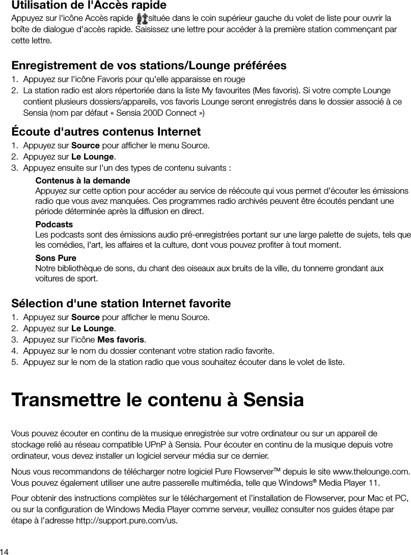 14Utilisation de l'Acc&egrave;s rapideAppuyez sur l'ic&ocirc;ne Acc&egrave;s rapide  situ&eacute;e dans le coin sup&eacute;rieur gauche du volet de liste pour ouvrir la bo&icirc;te de dialogue d'acc&egrave;s rapide. Saisissez une lettre pour acc&eacute;der &agrave; la premi&egrave;re station commen&ccedil;ant par cette lettre. Enregistrement de vos stations/Lounge pr&eacute;f&eacute;r&eacute;es1.  Appuyez sur l'ic&ocirc;ne Favoris pour qu'elle apparaisse en rouge 2.  La station radio est alors r&eacute;pertori&eacute;e dans la liste My favourites (Mes favoris). Si votre compte Lounge contient plusieurs dossiers/appareils, vos favoris Lounge seront enregistr&eacute;s dans le dossier associ&eacute; &agrave; ce Sensia (nom par d&eacute;faut &laquo; Sensia 200D Connect &raquo;)&Eacute;coute d'autres contenus Internet1.  Appuyez sur Source pour afﬁ cher le menu Source.2.  Appuyez sur Le Lounge.3.  Appuyez ensuite sur l'un des types de contenu suivants :Contenus &agrave; la demandeAppuyez sur cette option pour acc&eacute;der au service de r&eacute;&eacute;coute qui vous permet d'&eacute;couter les &eacute;missions radio que vous avez manqu&eacute;es. Ces programmes radio archiv&eacute;s peuvent &ecirc;tre &eacute;cout&eacute;s pendant une p&eacute;riode d&eacute;termin&eacute;e apr&egrave;s la diffusion en direct.PodcastsLes podcasts sont des &eacute;missions audio pr&eacute;-enregistr&eacute;es portant sur une large palette de sujets, tels que les com&eacute;dies, l'art, les affaires et la culture, dont vous pouvez proﬁ ter &agrave; tout moment. Sons PureNotre biblioth&egrave;que de sons, du chant des oiseaux aux bruits de la ville, du tonnerre grondant aux voitures de sport.S&eacute;lection d'une station Internet favorite1.  Appuyez sur Source pour afﬁ cher le menu Source.2.  Appuyez sur Le Lounge.3.  Appuyez sur l'ic&ocirc;ne Mes favoris.4.  Appuyez sur le nom du dossier contenant votre station radio favorite.5.  Appuyez sur le nom de la station radio que vous souhaitez &eacute;couter dans le volet de liste.Vous pouvez &eacute;couter en continu de la musique enregistr&eacute;e sur votre ordinateur ou sur un appareil de stockage reli&eacute; au r&eacute;seau compatible UPnP &agrave; Sensia. Pour &eacute;couter en continu de la musique depuis votre ordinateur, vous devez installer un logiciel serveur m&eacute;dia sur ce dernier.Nous vous recommandons de t&eacute;l&eacute;charger notre logiciel Pure FlowserverTM depuis le site www.thelounge.com. Vous pouvez &eacute;galement utiliser une autre passerelle multim&eacute;dia, telle que Windows&reg; Media Player 11.Pour obtenir des instructions compl&egrave;tes sur le t&eacute;l&eacute;chargement et l&rsquo;installation de Flowserver, pour Mac et PC, ou sur la conﬁ guration de Windows Media Player comme serveur, veuillez consulter nos guides &eacute;tape par &eacute;tape &agrave; l&rsquo;adresse http://support.pure.com/us.Transmettre le contenu &agrave; Sensia
