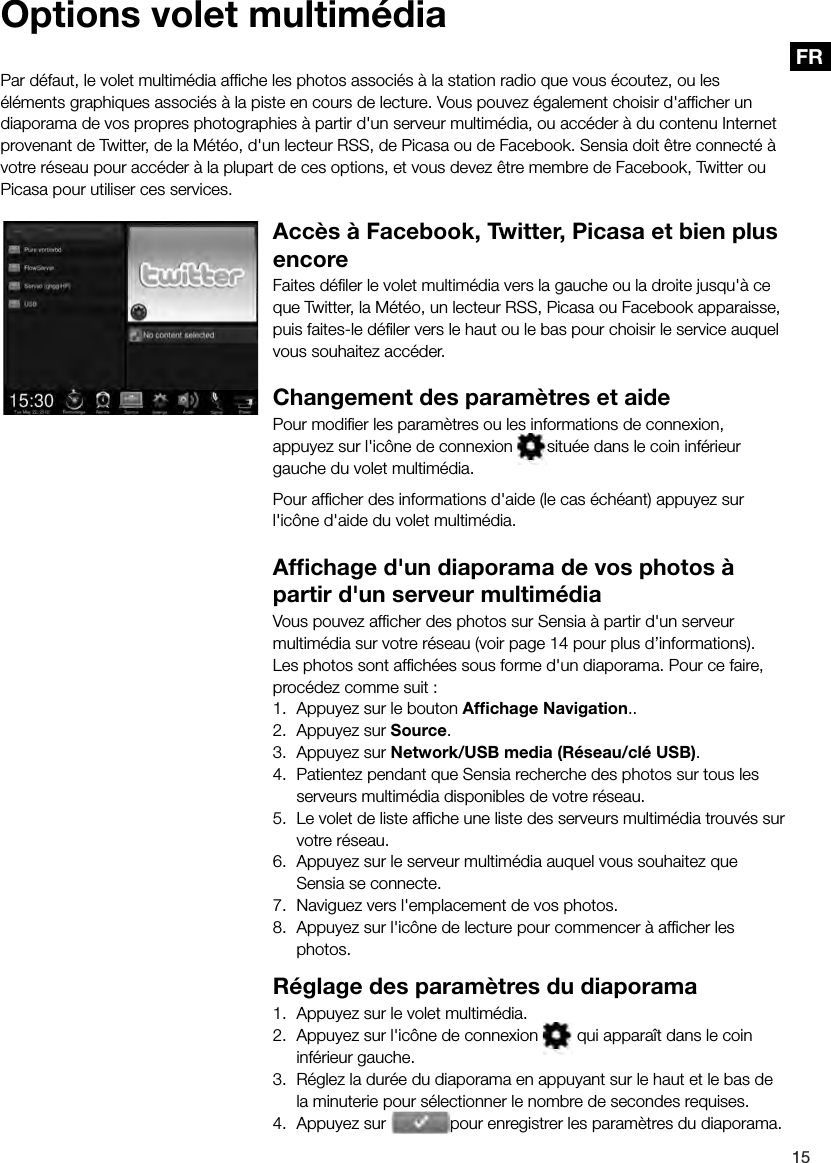 15FRPar d&eacute;faut, le volet multim&eacute;dia afﬁ che les photos associ&eacute;s &agrave; la station radio que vous &eacute;coutez, ou les &eacute;l&eacute;ments graphiques associ&eacute;s &agrave; la piste en cours de lecture. Vous pouvez &eacute;galement choisir d'afﬁ cher un diaporama de vos propres photographies &agrave; partir d'un serveur multim&eacute;dia, ou acc&eacute;der &agrave; du contenu Internet provenant de Twitter, de la M&eacute;t&eacute;o, d'un lecteur RSS, de Picasa ou de Facebook. Sensia doit &ecirc;tre connect&eacute; &agrave; votre r&eacute;seau pour acc&eacute;der &agrave; la plupart de ces options, et vous devez &ecirc;tre membre de Facebook, Twitter ou Picasa pour utiliser ces services.Acc&egrave;s &agrave; Facebook, Twitter, Picasa et bien plus encoreFaites d&eacute;ﬁ ler le volet multim&eacute;dia vers la gauche ou la droite jusqu'&agrave; ce que Twitter, la M&eacute;t&eacute;o, un lecteur RSS, Picasa ou Facebook apparaisse, puis faites-le d&eacute;ﬁ ler vers le haut ou le bas pour choisir le service auquel vous souhaitez acc&eacute;der.Changement des param&egrave;tres et aidePour modiﬁ er les param&egrave;tres ou les informations de connexion, appuyez sur l'ic&ocirc;ne de connexion  situ&eacute;e dans le coin inf&eacute;rieur gauche du volet multim&eacute;dia.Pour afﬁ cher des informations d'aide (le cas &eacute;ch&eacute;ant) appuyez sur l'ic&ocirc;ne d'aide du volet multim&eacute;dia.Afﬁ chage d'un diaporama de vos photos &agrave; partir d'un serveur multim&eacute;diaVous pouvez afﬁ cher des photos sur Sensia &agrave; partir d'un serveur multim&eacute;dia sur votre r&eacute;seau (voir page 14 pour plus d&rsquo;informations). Les photos sont afﬁ ch&eacute;es sous forme d'un diaporama. Pour ce faire, proc&eacute;dez comme suit :1.  Appuyez sur le bouton Afﬁ chage Navigation..2.  Appuyez sur Source.3.  Appuyez sur Network/USB media (R&eacute;seau/cl&eacute; USB).4.  Patientez pendant que Sensia recherche des photos sur tous les serveurs multim&eacute;dia disponibles de votre r&eacute;seau.5.  Le volet de liste afﬁ che une liste des serveurs multim&eacute;dia trouv&eacute;s sur votre r&eacute;seau.6.  Appuyez sur le serveur multim&eacute;dia auquel vous souhaitez que Sensia se connecte.7.  Naviguez vers l'emplacement de vos photos.8.  Appuyez sur l'ic&ocirc;ne de lecture pour commencer &agrave; afﬁ cher les photos.R&eacute;glage des param&egrave;tres du diaporama1.  Appuyez sur le volet multim&eacute;dia.2.  Appuyez sur l'ic&ocirc;ne de connexion   qui appara&icirc;t dans le coin inf&eacute;rieur gauche.3.  R&eacute;glez la dur&eacute;e du diaporama en appuyant sur le haut et le bas de la minuterie pour s&eacute;lectionner le nombre de secondes requises.4.  Appuyez sur la minuterie pour s&eacute;lectionner le nombre de secondes requises.pour enregistrer les param&egrave;tres du diaporama.Options volet multim&eacute;dia