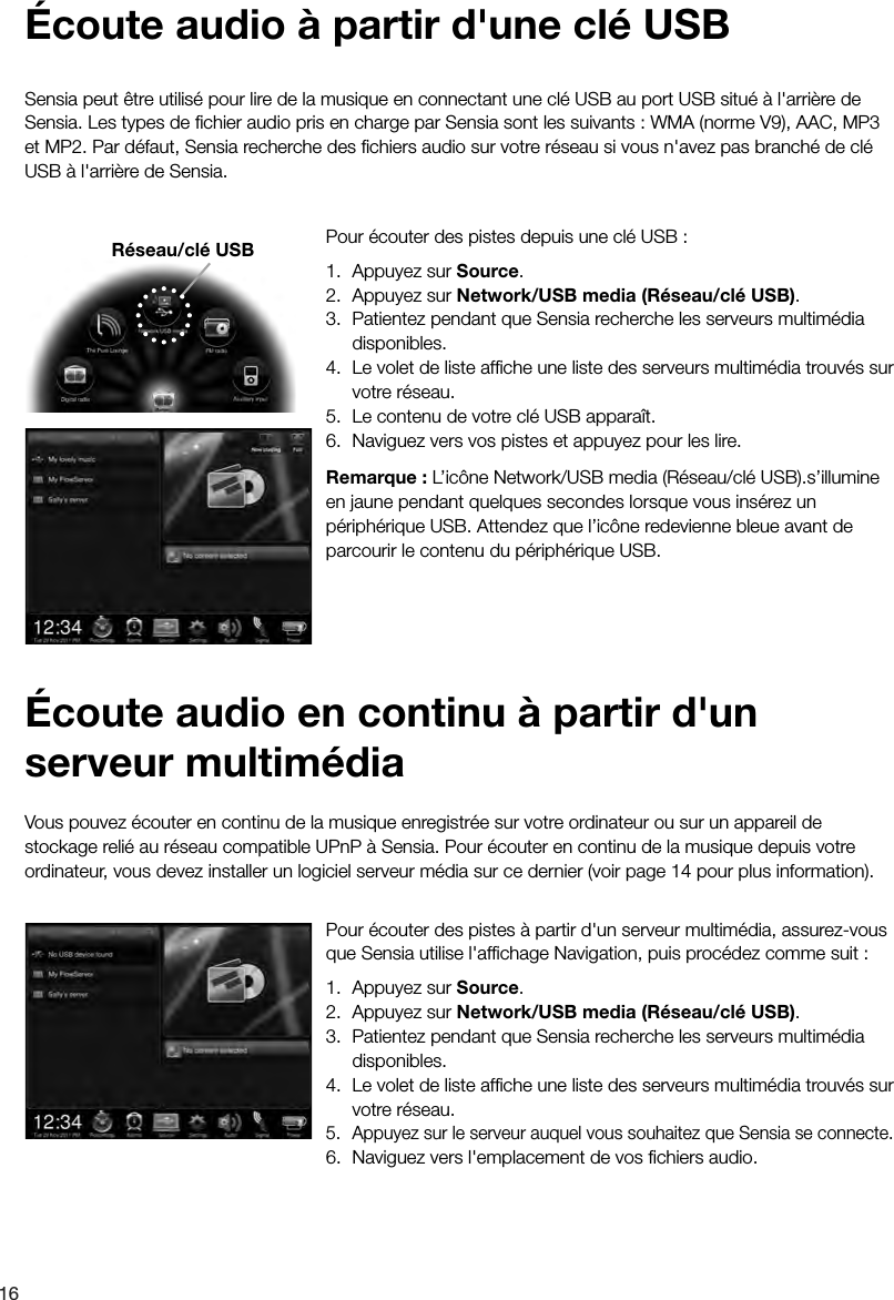 16Pour &eacute;couter des pistes &agrave; partir d'un serveur multim&eacute;dia, assurez-vous que Sensia utilise l'afﬁchage Navigation, puis proc&eacute;dez comme suit : 1.  Appuyez sur Source.2.  Appuyez sur Network/USB media (R&eacute;seau/cl&eacute; USB).3.  Patientez pendant que Sensia recherche les serveurs multim&eacute;dia disponibles.4.  Le volet de liste afﬁche une liste des serveurs multim&eacute;dia trouv&eacute;s sur votre r&eacute;seau.5.  Appuyez sur le serveur auquel vous souhaitez que Sensia se connecte.6.  Naviguez vers l'emplacement de vos ﬁchiers audio.Vous pouvez &eacute;couter en continu de la musique enregistr&eacute;e sur votre ordinateur ou sur un appareil de stockage reli&eacute; au r&eacute;seau compatible UPnP &agrave; Sensia. Pour &eacute;couter en continu de la musique depuis votre ordinateur, vous devez installer un logiciel serveur m&eacute;dia sur ce dernier (voir page 14 pour plus information).&Eacute;coute audio en continu &agrave; partir d'un serveur multim&eacute;diaPour &eacute;couter des pistes depuis une cl&eacute; USB : 1.  Appuyez sur Source.2.  Appuyez sur Network/USB media (R&eacute;seau/cl&eacute; USB).3.  Patientez pendant que Sensia recherche les serveurs multim&eacute;dia disponibles.4.  Le volet de liste afﬁche une liste des serveurs multim&eacute;dia trouv&eacute;s sur votre r&eacute;seau.5.  Le contenu de votre cl&eacute; USB appara&icirc;t.6.  Naviguez vers vos pistes et appuyez pour les lire.Remarque : L&rsquo;ic&ocirc;ne Network/USB media (R&eacute;seau/cl&eacute; USB).s&rsquo;illumine en jaune pendant quelques secondes lorsque vous ins&eacute;rez un p&eacute;riph&eacute;rique USB. Attendez que l&rsquo;ic&ocirc;ne redevienne bleue avant de parcourir le contenu du p&eacute;riph&eacute;rique USB.Sensia peut &ecirc;tre utilis&eacute; pour lire de la musique en connectant une cl&eacute; USB au port USB situ&eacute; &agrave; l'arri&egrave;re de Sensia. Les types de ﬁchier audio pris en charge par Sensia sont les suivants : WMA (norme V9), AAC, MP3 et MP2. Par d&eacute;faut, Sensia recherche des ﬁchiers audio sur votre r&eacute;seau si vous n'avez pas branch&eacute; de cl&eacute; USB &agrave; l'arri&egrave;re de Sensia.&Eacute;coute audio &agrave; partir d'une cl&eacute; USBR&eacute;seau/cl&eacute; USB