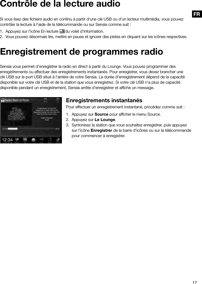 17FREnregistrement de programmes radioSensia vous permet d'enregistrer la radio en direct &agrave; partir du Lounge. Vous pouvez programmer des enregistrements ou effectuer des enregistrements instantan&eacute;s. Pour enregistrer, vous devez brancher une cl&eacute; USB sur le port USB situ&eacute; &agrave; l'arri&egrave;re de votre Sensia. La dur&eacute;e d'enregistrement d&eacute;pend de la capacit&eacute; disponible sur votre cl&eacute; USB et de la station que vous enregistrez. Si votre cl&eacute; USB n'a plus de capacit&eacute; disponible pendant un enregistrement, Sensia arr&ecirc;te d'enregistrer et afﬁche un message.Enregistrements instantan&eacute;sPour effectuer un enregistrement instantan&eacute;, proc&eacute;dez comme suit :1.  Appuyez sur Source pour afﬁcher le menu Source.2.  Appuyez sur Le Lounge.3.  Syntonisez la station que vous souhaitez enregistrer, puis appuyez sur l'ic&ocirc;ne Enregistrer de la barre d'ic&ocirc;nes ou sur la t&eacute;l&eacute;commande pour commencer &agrave; enregistrer.Contr&ocirc;le de la lecture audioSi vous lisez des ﬁchiers audio en continu &agrave; partir d'une cl&eacute; USB ou d'un lecteur multim&eacute;dia, vous pouvez contr&ocirc;ler la lecture &agrave; l'aide de la t&eacute;l&eacute;commande ou sur Sensia comme suit :1.  Appuyez sur l'ic&ocirc;ne En lecture  du volet d'information.2.  Vous pouvez d&eacute;sormais lire, mettre en pause et ignorer des pistes en cliquant sur les ic&ocirc;nes respectives.