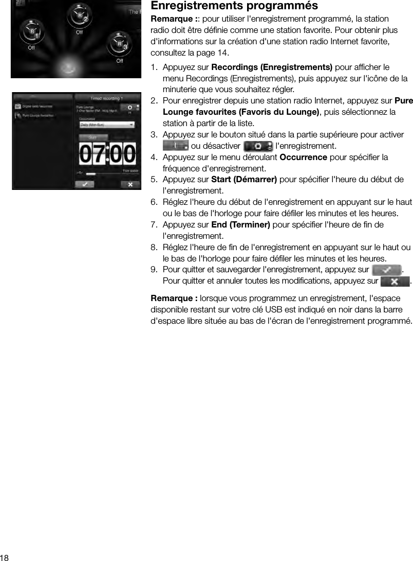 18Enregistrements programm&eacute;sRemarque :: pour utiliser l'enregistrement programm&eacute;, la station radio doit &ecirc;tre d&eacute;ﬁ nie comme une station favorite. Pour obtenir plus d'informations sur la cr&eacute;ation d'une station radio Internet favorite, consultez la page 14.1.  Appuyez sur Recordings (Enregistrements) pour afﬁ cher le menu Recordings (Enregistrements), puis appuyez sur l'ic&ocirc;ne de la minuterie que vous souhaitez r&eacute;gler.2.  Pour enregistrer depuis une station radio Internet, appuyez sur Pure Lounge favourites (Favoris du Lounge), puis s&eacute;lectionnez la station &agrave; partir de la liste.3.  Appuyez sur le bouton situ&eacute; dans la partie sup&eacute;rieure pour activer  ou d&eacute;sactiver   l'enregistrement.4.  Appuyez sur le menu d&eacute;roulant Occurrence pour sp&eacute;ciﬁ er la fr&eacute;quence d'enregistrement.5.  Appuyez sur Start (D&eacute;marrer) pour sp&eacute;ciﬁ er l'heure du d&eacute;but de l'enregistrement.6.  R&eacute;glez l'heure du d&eacute;but de l'enregistrement en appuyant sur le haut ou le bas de l'horloge pour faire d&eacute;ﬁ ler les minutes et les heures.7.  Appuyez sur End (Terminer) pour sp&eacute;ciﬁ er l'heure de ﬁ n de l'enregistrement.8.  R&eacute;glez l'heure de ﬁ n de l'enregistrement en appuyant sur le haut ou le bas de l'horloge pour faire d&eacute;ﬁ ler les minutes et les heures.9.  Pour quitter et sauvegarder l'enregistrement, appuyez sur  . Pour quitter et annuler toutes les modiﬁ cations, appuyez sur  .Remarque : lorsque vous programmez un enregistrement, l'espace disponible restant sur votre cl&eacute; USB est indiqu&eacute; en noir dans la barre d'espace libre situ&eacute;e au bas de l'&eacute;cran de l'enregistrement programm&eacute;.