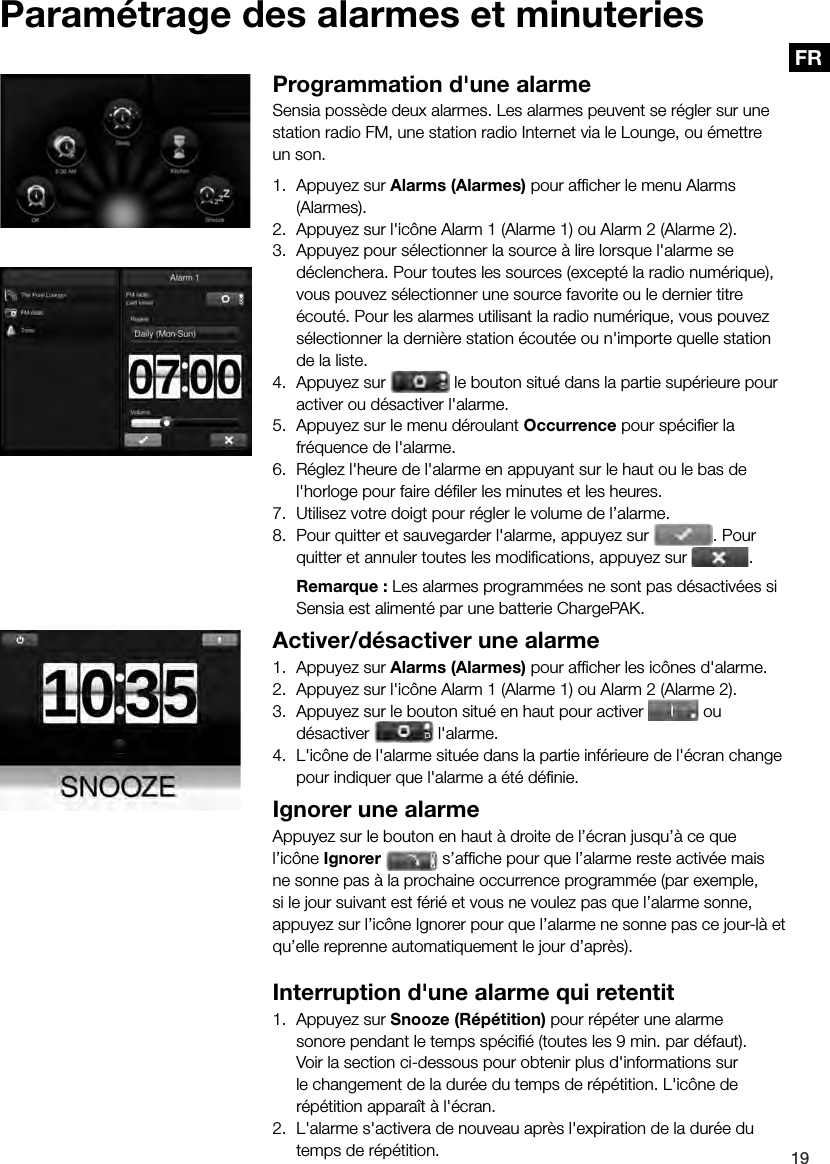 19FRParam&eacute;trage des alarmes et minuteriesProgrammation d'une alarmeSensia poss&egrave;de deux alarmes. Les alarmes peuvent se r&eacute;gler sur une station radio FM, une station radio Internet via le Lounge, ou &eacute;mettre un son.1.  Appuyez sur Alarms (Alarmes) pour afﬁ cher le menu Alarms (Alarmes).2.  Appuyez sur l'ic&ocirc;ne Alarm 1 (Alarme 1) ou Alarm 2 (Alarme 2).3.  Appuyez pour s&eacute;lectionner la source &agrave; lire lorsque l'alarme se d&eacute;clenchera. Pour toutes les sources (except&eacute; la radio num&eacute;rique), vous pouvez s&eacute;lectionner une source favorite ou le dernier titre &eacute;cout&eacute;. Pour les alarmes utilisant la radio num&eacute;rique, vous pouvez s&eacute;lectionner la derni&egrave;re station &eacute;cout&eacute;e ou n'importe quelle station de la liste.4.  Appuyez sur   le bouton situ&eacute; dans la partie sup&eacute;rieure pour activer ou d&eacute;sactiver l'alarme.5.  Appuyez sur le menu d&eacute;roulant Occurrence pour sp&eacute;ciﬁ er la fr&eacute;quence de l'alarme.6.  R&eacute;glez l'heure de l'alarme en appuyant sur le haut ou le bas de l'horloge pour faire d&eacute;ﬁ ler les minutes et les heures.7.  Utilisez votre doigt pour r&eacute;gler le volume de l&rsquo;alarme.8.  Pour quitter et sauvegarder l'alarme, appuyez sur 7.  Utilisez votre doigt pour r&eacute;gler le volume de l&rsquo;alarme.. Pour quitter et annuler toutes les modiﬁ cations, appuyez sur  . Remarque : Les alarmes programm&eacute;es ne sont pas d&eacute;sactiv&eacute;es si Sensia est aliment&eacute; par une batterie ChargePAK.Activer/d&eacute;sactiver une alarme1.  Appuyez sur Alarms (Alarmes) pour afﬁ cher les ic&ocirc;nes d'alarme.2.  Appuyez sur l'ic&ocirc;ne Alarm 1 (Alarme 1) ou Alarm 2 (Alarme 2).3.  Appuyez sur le bouton situ&eacute; en haut pour activer   ou d&eacute;sactiver 3.  Appuyez sur le bouton situ&eacute; en haut pour activer  l'alarme.4.  L'ic&ocirc;ne de l'alarme situ&eacute;e dans la partie inf&eacute;rieure de l'&eacute;cran change pour indiquer que l'alarme a &eacute;t&eacute; d&eacute;ﬁ nie.Ignorer une alarmeAppuyez sur le bouton en haut &agrave; droite de l&rsquo;&eacute;cran jusqu&rsquo;&agrave; ce que l&rsquo;ic&ocirc;ne Ignorer   s&rsquo;afﬁ che pour que l&rsquo;alarme reste activ&eacute;e mais ne sonne pas &agrave; la prochaine occurrence programm&eacute;e (par exemple, si le jour suivant est f&eacute;ri&eacute; et vous ne voulez pas que l&rsquo;alarme sonne, appuyez sur l&rsquo;ic&ocirc;ne Ignorer pour que l&rsquo;alarme ne sonne pas ce jour-l&agrave; et qu&rsquo;elle reprenne automatiquement le jour d&rsquo;apr&egrave;s).Interruption d'une alarme qui retentit1.  Appuyez sur Snooze (R&eacute;p&eacute;tition) pour r&eacute;p&eacute;ter une alarme sonore pendant le temps sp&eacute;ciﬁ &eacute; (toutes les 9 min. par d&eacute;faut).  Voir la section ci-dessous pour obtenir plus d'informations sur le changement de la dur&eacute;e du temps de r&eacute;p&eacute;tition. L'ic&ocirc;ne de r&eacute;p&eacute;tition appara&icirc;t &agrave; l'&eacute;cran.2.  L'alarme s'activera de nouveau apr&egrave;s l'expiration de la dur&eacute;e du temps de r&eacute;p&eacute;tition.