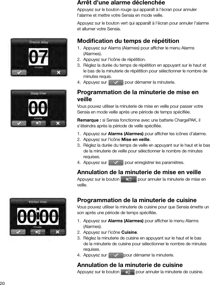 20Arr&ecirc;t d'une alarme d&eacute;clench&eacute;eAppuyez sur le bouton rouge qui appara&icirc;t &agrave; l'&eacute;cran pour annuler l'alarme et mettre votre Sensia en mode veille. Appuyez sur le bouton vert qui appara&icirc;t &agrave; l'&eacute;cran pour annuler l'alarme et allumer votre Sensia. Modiﬁ cation du temps de r&eacute;p&eacute;tition1.  Appuyez sur Alarms (Alarmes) pour afﬁ cher le menu Alarms (Alarmes).2.  Appuyez sur l'ic&ocirc;ne de r&eacute;p&eacute;tition.3.  R&eacute;glez la dur&eacute;e du temps de r&eacute;p&eacute;tition en appuyant sur le haut et le bas de la minuterie de r&eacute;p&eacute;tition pour s&eacute;lectionner le nombre de minutes requis.4.  Appuyez sur   pour d&eacute;marrer la minuterie. Programmation de la minuterie de mise en veilleVous pouvez utiliser la minuterie de mise en veille pour passer votre Sensia en mode veille apr&egrave;s une p&eacute;riode de temps sp&eacute;ciﬁ &eacute;e.Remarque : si Sensia fonctionne avec une batterie ChargePAK, il s'&eacute;teindra apr&egrave;s la p&eacute;riode de veille sp&eacute;ciﬁ &eacute;e.1.  Appuyez sur Alarms (Alarmes) pour afﬁ cher les ic&ocirc;nes d'alarme.2.  Appuyez sur l'ic&ocirc;ne Mise en veille.3.  R&eacute;glez la dur&eacute;e du temps de veille en appuyant sur le haut et le bas de la minuterie de veille pour s&eacute;lectionner le nombre de minutes requises.4.  Appuyez sur   pour enregistrer les param&egrave;tres.Annulation de la minuterie de mise en veilleAppuyez sur le bouton   pour annuler la minuterie de mise en veille.Programmation de la minuterie de cuisineVous pouvez utiliser la minuterie de cuisine pour que Sensia &eacute;mette un son apr&egrave;s une p&eacute;riode de temps sp&eacute;ciﬁ &eacute;e.1.  Appuyez sur Alarms (Alarmes) pour afﬁ cher le menu Alarms (Alarmes).2.  Appuyez sur l'ic&ocirc;ne Cuisine.3.  R&eacute;glez la minuterie de cuisine en appuyant sur le haut et le bas de la minuterie de cuisine pour s&eacute;lectionner le nombre de minutes requises.4.  Appuyez sur  pour d&eacute;marrer la minuterie.Annulation de la minuterie de cuisineAppuyez sur le bouton   pour annuler la minuterie de cuisine.