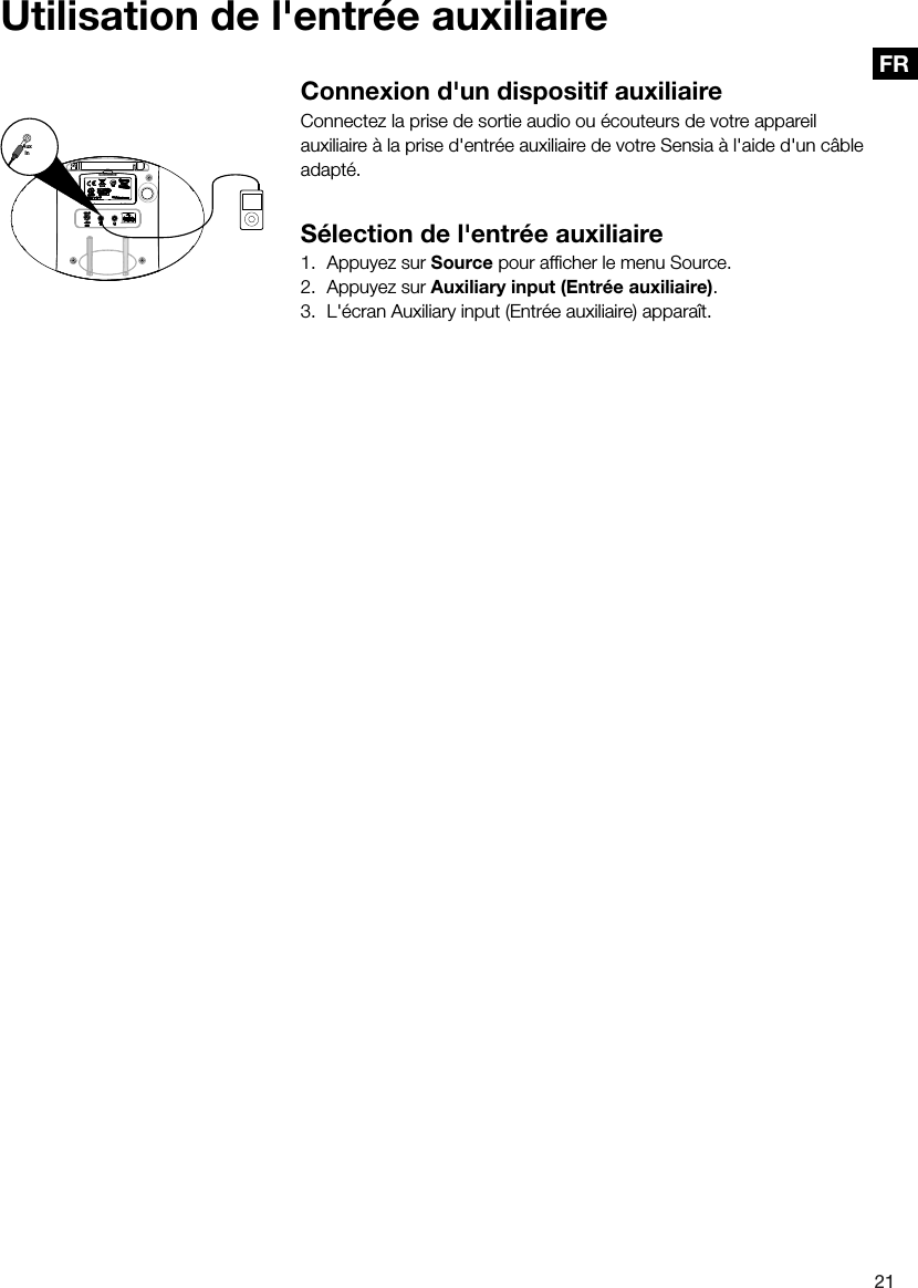 21FRConnexion d'un dispositif auxiliaireConnectez la prise de sortie audio ou &eacute;couteurs de votre appareil auxiliaire &agrave; la prise d'entr&eacute;e auxiliaire de votre Sensia &agrave; l'aide d'un c&acirc;ble adapt&eacute;.S&eacute;lection de l'entr&eacute;e auxiliaire1.  Appuyez sur Source pour afﬁcher le menu Source.2.  Appuyez sur Auxiliary input (Entr&eacute;e auxiliaire).3.  L'&eacute;cran Auxiliary input (Entr&eacute;e auxiliaire) appara&icirc;t.AuxInUtilisation de l'entr&eacute;e auxiliaire