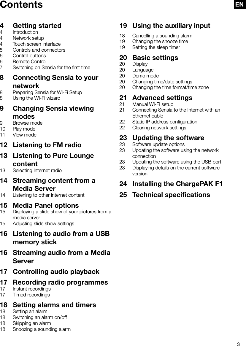 3ENContents4  Getting started4 Introduction4  Network setup4  Touch screen interface5  Controls and connectors6  Control buttons6  Remote Control7  Switching on Sensia for the ﬁrst time8  Connecting Sensia to your network8  Preparing Sensia for Wi-Fi Setup8  Using the Wi-Fi wizard9  Changing Sensia viewing modes9  Browse mode10  Play mode11  View mode12  Listening to FM radio13  Listening to Pure Lounge content13  Selecting Internet radio14  Streaming content from a Media Server14  Listening to other internet content15  Media Panel options15  Displaying a slide show of your pictures from a media server15  Adjusting slide show settings16  Listening to audio from a USB memory stick16  Streaming audio from a Media Server17  Controlling audio playback17  Recording radio programmes17  Instant recordings17  Timed recordings18  Setting alarms and timers18  Setting an alarm18  Switching an alarm on/off18  Skipping an alarm18  Snoozing a sounding alarm18  Cancelling a sounding alarm19  Changing the snooze time19  Setting the sleep timer20  Basic settings20 Display20 Language20  Demo mode20  Changing time/date settings20  Changing the time format/time zone21  Advanced settings21  Manual Wi-Fi setup21  Connecting Sensia to the Internet with an Ethernet cable22  Static IP address conﬁguration22  Clearing network settings23  Updating the software23  Software update options23  Updating the software using the network connection23  Updating the software using the USB port23  Displaying details on the current software version24  Installing the ChargePAK F125  Technical speciﬁcations19  Using the auxiliary input