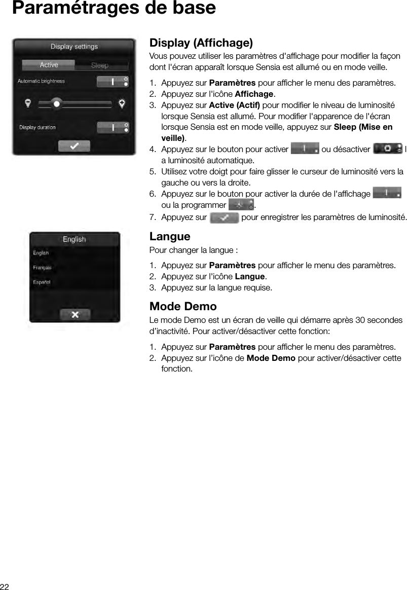 22Param&eacute;trages de baseDisplay (Afﬁ chage)Vous pouvez utiliser les param&egrave;tres d'afﬁ chage pour modiﬁ er la fa&ccedil;on dont l'&eacute;cran appara&icirc;t lorsque Sensia est allum&eacute; ou en mode veille.1.  Appuyez sur Param&egrave;tres pour afﬁ cher le menu des param&egrave;tres.2.  Appuyez sur l'ic&ocirc;ne Afﬁ chage.3.  Appuyez sur Active (Actif) pour modiﬁ er le niveau de luminosit&eacute; lorsque Sensia est allum&eacute;. Pour modiﬁ er l'apparence de l'&eacute;cran lorsque Sensia est en mode veille, appuyez sur Sleep (Mise en veille).4.  Appuyez sur le bouton pour activer   ou d&eacute;sactiver   l a luminosit&eacute; automatique.5.  Utilisez votre doigt pour faire glisser le curseur de luminosit&eacute; vers la gauche ou vers la droite.6.  Appuyez sur le bouton pour activer la dur&eacute;e de l'afﬁ chage   ou la programmer  .7.  Appuyez sur   pour enregistrer les param&egrave;tres de luminosit&eacute;.LanguePour changer la langue :1.  Appuyez sur Param&egrave;tres pour afﬁ cher le menu des param&egrave;tres.2.  Appuyez sur l'ic&ocirc;ne Langue.3.  Appuyez sur la langue requise.Mode DemoLe mode Demo est un &eacute;cran de veille qui d&eacute;marre apr&egrave;s 30 secondes d&rsquo;inactivit&eacute;. Pour activer/d&eacute;sactiver cette fonction:1.  Appuyez sur Param&egrave;tres pour afﬁ cher le menu des param&egrave;tres.2.  Appuyez sur l&rsquo;ic&ocirc;ne de Mode Demo pour activer/d&eacute;sactiver cette fonction.