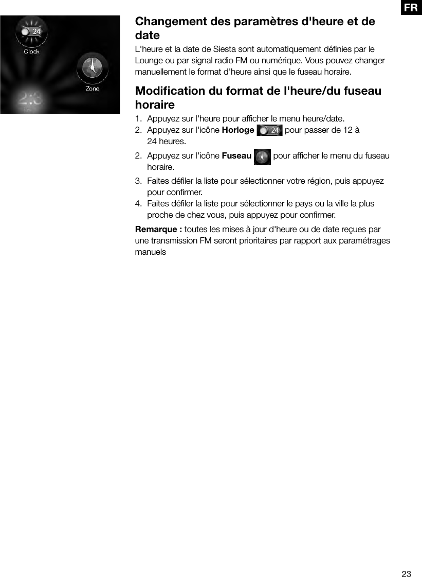 23FRChangement des param&egrave;tres d'heure et de dateL'heure et la date de Siesta sont automatiquement d&eacute;ﬁnies par le Lounge ou par signal radio FM ou num&eacute;rique. Vous pouvez changer manuellement le format d'heure ainsi que le fuseau horaire.Modiﬁcation du format de l'heure/du fuseau horaire1.  Appuyez sur l'heure pour afﬁcher le menu heure/date.2.  Appuyez sur l'ic&ocirc;ne Horloge  pour passer de 12 &agrave; 24 heures.2.  Appuyez sur l'ic&ocirc;ne Fuseau   pour afﬁcher le menu du fuseau horaire.3.  Faites d&eacute;ﬁler la liste pour s&eacute;lectionner votre r&eacute;gion, puis appuyez pour conﬁrmer.4.  Faites d&eacute;ﬁler la liste pour s&eacute;lectionner le pays ou la ville la plus proche de chez vous, puis appuyez pour conﬁrmer.Remarque : toutes les mises &agrave; jour d'heure ou de date re&ccedil;ues par une transmission FM seront prioritaires par rapport aux param&eacute;trages manuels