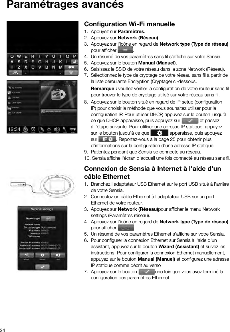 24 Param&eacute;trages  avanc&eacute;s Conﬁ guration Wi-Fi manuelle1.  Appuyez sur Param&egrave;tres.2.  Appuyez sur Network (R&eacute;seau).3.  Appuyez sur l'ic&ocirc;ne en regard de Network type (Type de r&eacute;seau) pour afﬁ cher  .4.  Un r&eacute;sum&eacute; de vos param&egrave;tres sans ﬁ l s'afﬁ che sur votre Sensia.5.  Appuyez sur le bouton Manual (Manuel).6.  Saisissez le SSID de votre r&eacute;seau dans la zone Network (R&eacute;seau).7.  S&eacute;lectionnez le type de cryptage de votre r&eacute;seau sans ﬁ l &agrave; partir de la liste d&eacute;roulante Encryption (Cryptage) ci-dessous. Remarque : veuillez v&eacute;riﬁ er la conﬁ guration de votre routeur sans ﬁ l pour trouver le type de cryptage utilis&eacute; sur votre r&eacute;seau sans ﬁ l.8.  Appuyez sur le bouton situ&eacute; en regard de IP setup (conﬁ guration IP) pour choisir la m&eacute;thode que vous souhaitez utiliser pour la conﬁ guration IP. Pour utiliser DHCP, appuyez sur le bouton jusqu'&agrave; ce que DHCP apparaisse, puis appuyez sur   et passez &agrave; l'&eacute;tape suivante. Pour utiliser une adresse IP statique, appuyez sur le bouton jusqu'&agrave; ce que   apparaisse, puis appuyez sur  . Reportez-vous &agrave; la page 25 pour obtenir plus d'informations sur la conﬁ guration d'une adresse IP statique.9.  Patientez pendant que Sensia se connecte au r&eacute;seau.10. Sensia afﬁ che l'&eacute;cran d'accueil une fois connect&eacute; au r&eacute;seau sans ﬁ l.Connexion de Sensia &agrave; Internet &agrave; l'aide d'un c&acirc;ble Ethernet1.  Branchez l'adaptateur USB Ethernet sur le port USB situ&eacute; &agrave; l'arri&egrave;re de votre Sensia.2.  Connectez un c&acirc;ble Ethernet &agrave; l'adaptateur USB sur un port Ethernet de votre routeur.3.  Appuyez sur Network (R&eacute;seau)pour afﬁ cher le menu Network settings (Param&egrave;tres r&eacute;seau).4.  Appuyez sur l'ic&ocirc;ne en regard de Network type (Type de r&eacute;seau) pour afﬁ cher  .5.  Un r&eacute;sum&eacute; de vos param&egrave;tres Ethernet s'afﬁ che sur votre Sensia.6.  Pour conﬁ gurer la connexion Ethernet sur Sensia &agrave; l'aide d'un assistant, appuyez sur le bouton Wizard (Assistant) et suivez les instructions. Pour conﬁ gurer la connexion Ethernet manuellement, appuyez sur le bouton Manual (Manuel) et conﬁ gurez une adresse IP statique comme d&eacute;crit au verso7.  Appuyez sur le bouton  une fois que vous avez termin&eacute; la conﬁ guration des param&egrave;tres Ethernet.