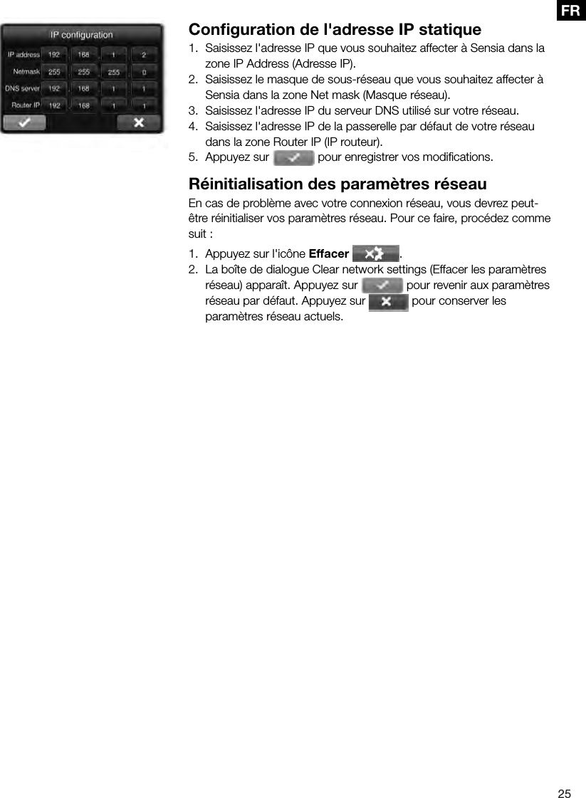 25FR Conﬁ guration de l'adresse IP statique1.  Saisissez l'adresse IP que vous souhaitez affecter &agrave; Sensia dans la zone IP Address (Adresse IP).2.  Saisissez le masque de sous-r&eacute;seau que vous souhaitez affecter &agrave; Sensia dans la zone Net mask (Masque r&eacute;seau).3.  Saisissez l'adresse IP du serveur DNS utilis&eacute; sur votre r&eacute;seau.4.  Saisissez l'adresse IP de la passerelle par d&eacute;faut de votre r&eacute;seau dans la zone Router IP (IP routeur).5.  Appuyez sur   pour enregistrer vos modiﬁ cations.R&eacute;initialisation des param&egrave;tres r&eacute;seauEn cas de probl&egrave;me avec votre connexion r&eacute;seau, vous devrez peut-&ecirc;tre r&eacute;initialiser vos param&egrave;tres r&eacute;seau. Pour ce faire, proc&eacute;dez comme suit :1.  Appuyez sur l'ic&ocirc;ne Effacer .2.  La bo&icirc;te de dialogue Clear network settings (Effacer les param&egrave;tres r&eacute;seau) appara&icirc;t. Appuyez sur   pour revenir aux param&egrave;tres r&eacute;seau par d&eacute;faut. Appuyez sur   pour conserver les param&egrave;tres r&eacute;seau actuels.
