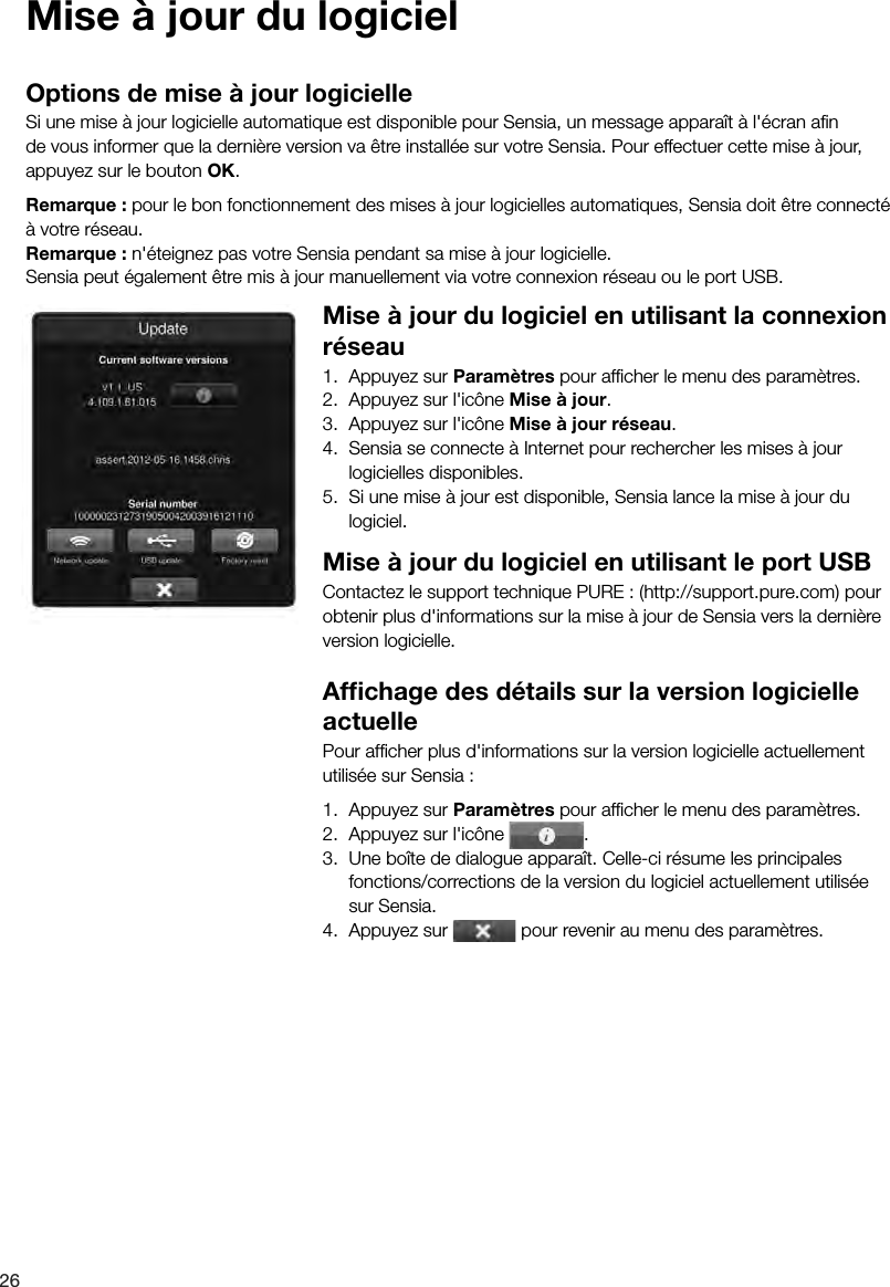 26Mise &agrave; jour du logicielOptions de mise &agrave; jour logicielleSi une mise &agrave; jour logicielle automatique est disponible pour Sensia, un message appara&icirc;t &agrave; l'&eacute;cran aﬁn de vous informer que la derni&egrave;re version va &ecirc;tre install&eacute;e sur votre Sensia. Pour effectuer cette mise &agrave; jour, appuyez sur le bouton OK.Remarque : pour le bon fonctionnement des mises &agrave; jour logicielles automatiques, Sensia doit &ecirc;tre connect&eacute; &agrave; votre r&eacute;seau.Remarque : n'&eacute;teignez pas votre Sensia pendant sa mise &agrave; jour logicielle.Sensia peut &eacute;galement &ecirc;tre mis &agrave; jour manuellement via votre connexion r&eacute;seau ou le port USB.Mise &agrave; jour du logiciel en utilisant la connexion r&eacute;seau1.  Appuyez sur Param&egrave;tres pour afﬁcher le menu des param&egrave;tres.2.  Appuyez sur l'ic&ocirc;ne Mise &agrave; jour.3.  Appuyez sur l'ic&ocirc;ne Mise &agrave; jour r&eacute;seau.4.  Sensia se connecte &agrave; Internet pour rechercher les mises &agrave; jour logicielles disponibles.5.  Si une mise &agrave; jour est disponible, Sensia lance la mise &agrave; jour du logiciel.Mise &agrave; jour du logiciel en utilisant le port USBContactez le support technique PURE : (http://support.pure.com) pour obtenir plus d'informations sur la mise &agrave; jour de Sensia vers la derni&egrave;re version logicielle.Afﬁchage des d&eacute;tails sur la version logicielle actuellePour afﬁcher plus d'informations sur la version logicielle actuellement utilis&eacute;e sur Sensia :1.  Appuyez sur Param&egrave;tres pour afﬁcher le menu des param&egrave;tres.2.  Appuyez sur l'ic&ocirc;ne  .3.  Une bo&icirc;te de dialogue appara&icirc;t. Celle-ci r&eacute;sume les principales fonctions/corrections de la version du logiciel actuellement utilis&eacute;e sur Sensia.4.  Appuyez sur   pour revenir au menu des param&egrave;tres.