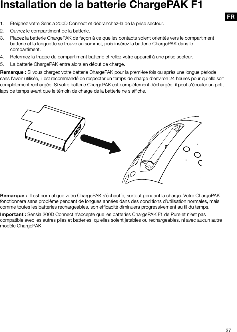 27FR1.  &Eacute;teignez votre Sensia 200D Connect et d&eacute;branchez-la de la prise secteur.2.  Ouvrez le compartiment de la batterie.3.  Placez la batterie ChargePAK de fa&ccedil;on &agrave; ce que les contacts soient orient&eacute;s vers le compartiment batterie et la languette se trouve au sommet, puis ins&eacute;rez la batterie ChargePAK dans le compartiment.4.  Refermez la trappe du compartiment batterie et reliez votre appareil &agrave; une prise secteur.5.  La batterie ChargePAK entre alors en d&eacute;but de charge.Remarque : Si vous chargez votre batterie ChargePAK pour la premi&egrave;re fois ou apr&egrave;s une longue p&eacute;riode sans l&rsquo;avoir utilis&eacute;e, il est recommand&eacute; de respecter un temps de charge d&rsquo;environ 24 heures pour qu&rsquo;elle soit compl&egrave;tement recharg&eacute;e. Si votre batterie ChargePAK est compl&egrave;tement d&eacute;charg&eacute;e, il peut s&rsquo;&eacute;couler un petit laps de temps avant que le t&eacute;moin de charge de la batterie ne s&rsquo;afﬁche.Installation de la batterie ChargePAK F1Remarque :  Il est normal que votre ChargePAK s&rsquo;&eacute;chauffe, surtout pendant la charge. Votre ChargePAK fonctionnera sans probl&egrave;me pendant de longues ann&eacute;es dans des conditions d&rsquo;utilisation normales, mais comme toutes les batteries rechargeables, son efficacit&eacute; diminuera progressivement au fil du temps.Important : Sensia 200D Connect n&rsquo;accepte que les batteries ChargePAK F1 de Pure et n&rsquo;est pas compatible avec les autres piles et batteries, qu&rsquo;elles soient jetables ou rechargeables, ni avec aucun autre mod&egrave;le ChargePAK.