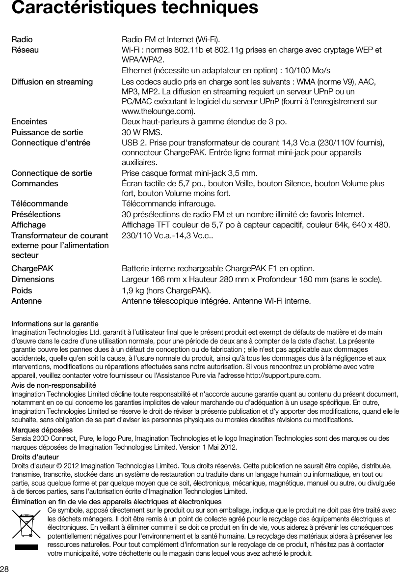 28Caract&eacute;ristiques techniquesRadio       Radio FM et Internet (Wi-Fi).R&eacute;seau      Wi-Fi : normes 802.11b et 802.11g prises en charge avec cryptage WEP et       WPA/WPA2.       Ethernet (n&eacute;cessite un adaptateur en option) : 10/100 Mo/sDiffusion en streaming Les codecs audio pris en charge sont les suivants : WMA (norme V9), AAC,         MP3, MP2. La diffusion en streaming requiert un serveur UPnP ou un          PC/MAC ex&eacute;cutant le logiciel du serveur UPnP (fourni &agrave; l'enregistrement sur       www.thelounge.com).Enceintes       Deux haut-parleurs &agrave; gamme &eacute;tendue de 3 po.Puissance de sortie    30 W RMS.Connectique d'entr&eacute;e  USB 2. Prise pour transformateur de courant 14,3 Vc.a (230/110V fournis),        connecteur ChargePAK. Entr&eacute;e ligne format mini-jack pour appareils         auxiliaires.Connectique de sortie  Prise casque format mini-jack 3,5 mm.Commandes       &Eacute;cran tactile de 5,7 po., bouton Veille, bouton Silence, bouton Volume plus        fort, bouton Volume moins fort.T&eacute;l&eacute;commande    T&eacute;l&eacute;commande infrarouge.Pr&eacute;s&eacute;lections       30 pr&eacute;s&eacute;lections de radio FM et un nombre illimit&eacute; de favoris Internet.Afﬁchage       Afﬁchage TFT couleur de 5,7 po &agrave; capteur capacitif, couleur 64k, 640 x 480.     230/110 Vc.a.-14,3 Vc.c..ChargePAK     Batterie interne rechargeable ChargePAK F1 en option.Dimensions     Largeur 166 mm x Hauteur 280 mm x Profondeur 180 mm (sans le socle).Poids     1,9 kg (hors ChargePAK).Antenne     Antenne t&eacute;lescopique int&eacute;gr&eacute;e. Antenne Wi-Fi interne.Informations sur la garantieImagination Technologies Ltd. garantit &agrave; l&rsquo;utilisateur final que le pr&eacute;sent produit est exempt de d&eacute;fauts de mati&egrave;re et de main d&rsquo;&oelig;uvre dans le cadre d&rsquo;une utilisation normale, pour une p&eacute;riode de deux ans &agrave; compter de la date d&rsquo;achat. La pr&eacute;sente garantie couvre les pannes dues &agrave; un d&eacute;faut de conception ou de fabrication ; elle n'est pas applicable aux dommages accidentels, quelle qu'en soit la cause, &agrave; l'usure normale du produit, ainsi qu'&agrave; tous les dommages dus &agrave; la n&eacute;gligence et aux interventions, modifications ou r&eacute;parations effectu&eacute;es sans notre autorisation. Si vous rencontrez un probl&egrave;me avec votre appareil, veuillez contacter votre fournisseur ou l'Assistance Pure via l'adresse http://support.pure.com.Avis de non-responsabilit&eacute;Imagination Technologies Limited d&eacute;cline toute responsabilit&eacute; et n'accorde aucune garantie quant au contenu du pr&eacute;sent document, notamment en ce qui concerne les garanties implicites de valeur marchande ou d&rsquo;ad&eacute;quation &agrave; un usage sp&eacute;ciﬁque. En outre, Imagination Technologies Limited se r&eacute;serve le droit de r&eacute;viser la pr&eacute;sente publication et d&rsquo;y apporter des modiﬁcations, quand elle le souhaite, sans obligation de sa part d'aviser les personnes physiques ou morales desdites r&eacute;visions ou modiﬁcations.Marques d&eacute;pos&eacute;esSensia 200D Connect, Pure, le logo Pure, Imagination Technologies et le logo Imagination Technologies sont des marques ou des marques d&eacute;pos&eacute;es de Imagination Technologies Limited. Version 1 Mai 2012.Droits d'auteurDroits d'auteur &copy; 2012 Imagination Technologies Limited. Tous droits r&eacute;serv&eacute;s. Cette publication ne saurait &ecirc;tre copi&eacute;e, distribu&eacute;e, transmise, transcrite, stock&eacute;e dans un syst&egrave;me de restauration ou traduite dans un langage humain ou informatique, en tout ou partie, sous quelque forme et par quelque moyen que ce soit, &eacute;lectronique, m&eacute;canique, magn&eacute;tique, manuel ou autre, ou divulgu&eacute;e &agrave; de tierces parties, sans l'autorisation &eacute;crite d'Imagination Technologies Limited.&Eacute;limination en ﬁn de vie des appareils &eacute;lectriques et &eacute;lectroniquesCe symbole, appos&eacute; directement sur le produit ou sur son emballage, indique que le produit ne doit pas &ecirc;tre trait&eacute; avec les d&eacute;chets m&eacute;nagers. Il doit &ecirc;tre remis &agrave; un point de collecte agr&eacute;&eacute; pour le recyclage des &eacute;quipements &eacute;lectriques et &eacute;lectroniques. En veillant &agrave; &eacute;liminer comme il se doit ce produit en ﬁn de vie, vous aiderez &agrave; pr&eacute;venir les cons&eacute;quences potentiellement n&eacute;gatives pour l'environnement et la sant&eacute; humaine. Le recyclage des mat&eacute;riaux aidera &agrave; pr&eacute;server les ressources naturelles. Pour tout compl&eacute;ment d'information sur le recyclage de ce produit, n'h&eacute;sitez pas &agrave; contacter votre municipalit&eacute;, votre d&eacute;chetterie ou le magasin dans lequel vous avez achet&eacute; le produit.Transformateur de courant externe pour l&rsquo;alimentation secteur
