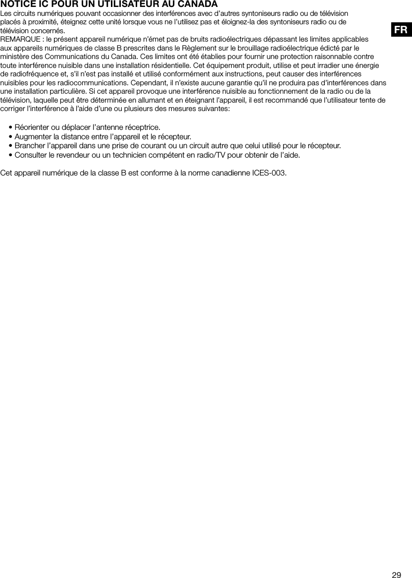 29FRNOTICE IC POUR UN UTILISATEUR AU CANADALes circuits num&eacute;riques pouvant occasionner des interf&eacute;rences avec d&rsquo;autres syntoniseurs radio ou de t&eacute;l&eacute;visionplac&eacute;s &agrave; proximit&eacute;, &eacute;teignez cette unit&eacute; lorsque vous ne l&rsquo;utilisez pas et &eacute;loignez-la des syntoniseurs radio ou det&eacute;l&eacute;vision concern&eacute;s.REMARQUE : le pr&eacute;sent appareil num&eacute;rique n&rsquo;&eacute;met pas de bruits radio&eacute;lectriques d&eacute;passant les limites applicables aux appareils num&eacute;riques de classe B prescrites dans le R&egrave;glement sur le brouillage radio&eacute;lectrique &eacute;dict&eacute; par le minist&egrave;re des Communications du Canada. Ces limites ont &eacute;t&eacute; &eacute;tablies pour fournir une protection raisonnable contre toute interf&eacute;rence nuisible dans une installation r&eacute;sidentielle. Cet &eacute;quipement produit, utilise et peut irradier une &eacute;nergie de radiofr&eacute;quence et, s&rsquo;il n&rsquo;est pas install&eacute; et utilis&eacute; conform&eacute;ment aux instructions, peut causer des interf&eacute;rences nuisibles pour les radiocommunications. Cependant, il n&rsquo;existe aucune garantie qu&rsquo;il ne produira pas d&rsquo;interf&eacute;rences dans une installation particuli&egrave;re. Si cet appareil provoque une interf&eacute;rence nuisible au fonctionnement de la radio ou de la t&eacute;l&eacute;vision, laquelle peut &ecirc;tre d&eacute;termin&eacute;e en allumant et en &eacute;teignant l&rsquo;appareil, il est recommand&eacute; que l&rsquo;utilisateur tente de corriger l&rsquo;interf&eacute;rence &agrave; l&rsquo;aide d&rsquo;une ou plusieurs des mesures suivantes:&bull;R&eacute;orienter ou d&eacute;placer l&rsquo;antenne r&eacute;ceptrice.&bull;Augmenter la distance entre l&rsquo;appareil et le r&eacute;cepteur.&bull;Brancher l&rsquo;appareil dans une prise de courant ou un circuit autre que celui utilis&eacute; pour le r&eacute;cepteur.&bull;Consulter le revendeur ou un technicien comp&eacute;tent en radio/TV pour obtenir de l&rsquo;aide.Cet appareil num&eacute;rique de la classe B est conforme &agrave; la norme canadienne ICES-003.