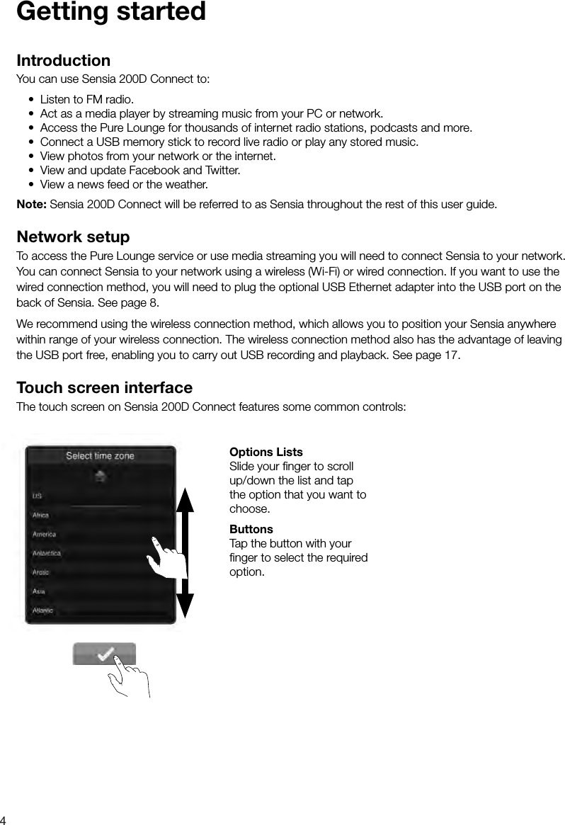 4IntroductionYou can use Sensia 200D Connect to:&bull; Listen to FM radio.&bull; Act as a media player by streaming music from your PC or network.&bull; Access the Pure Lounge for thousands of internet radio stations, podcasts and more.&bull; Connect a USB memory stick to record live radio or play any stored music.&bull; View photos from your network or the internet.&bull; View and update Facebook and Twitter.&bull; View a news feed or the weather.Note: Sensia 200D Connect will be referred to as Sensia throughout the rest of this user guide.Network setupTo access the Pure Lounge service or use media streaming you will need to connect Sensia to your network. You can connect Sensia to your network using a wireless (Wi-Fi) or wired connection. If you want to use the wired connection method, you will need to plug the optional USB Ethernet adapter into the USB port on the back of Sensia. See page 8. We recommend using the wireless connection method, which allows you to position your Sensia anywhere within range of your wireless connection. The wireless connection method also has the advantage of leaving the USB port free, enabling you to carry out USB recording and playback. See page 17.Touch screen interfaceThe touch screen on Sensia 200D Connect features some common controls: Options ListsSlide your ﬁ nger to scroll up/down the list and tap the option that you want to choose. ButtonsTap the button with your ﬁ nger to select the required option.Getting started
