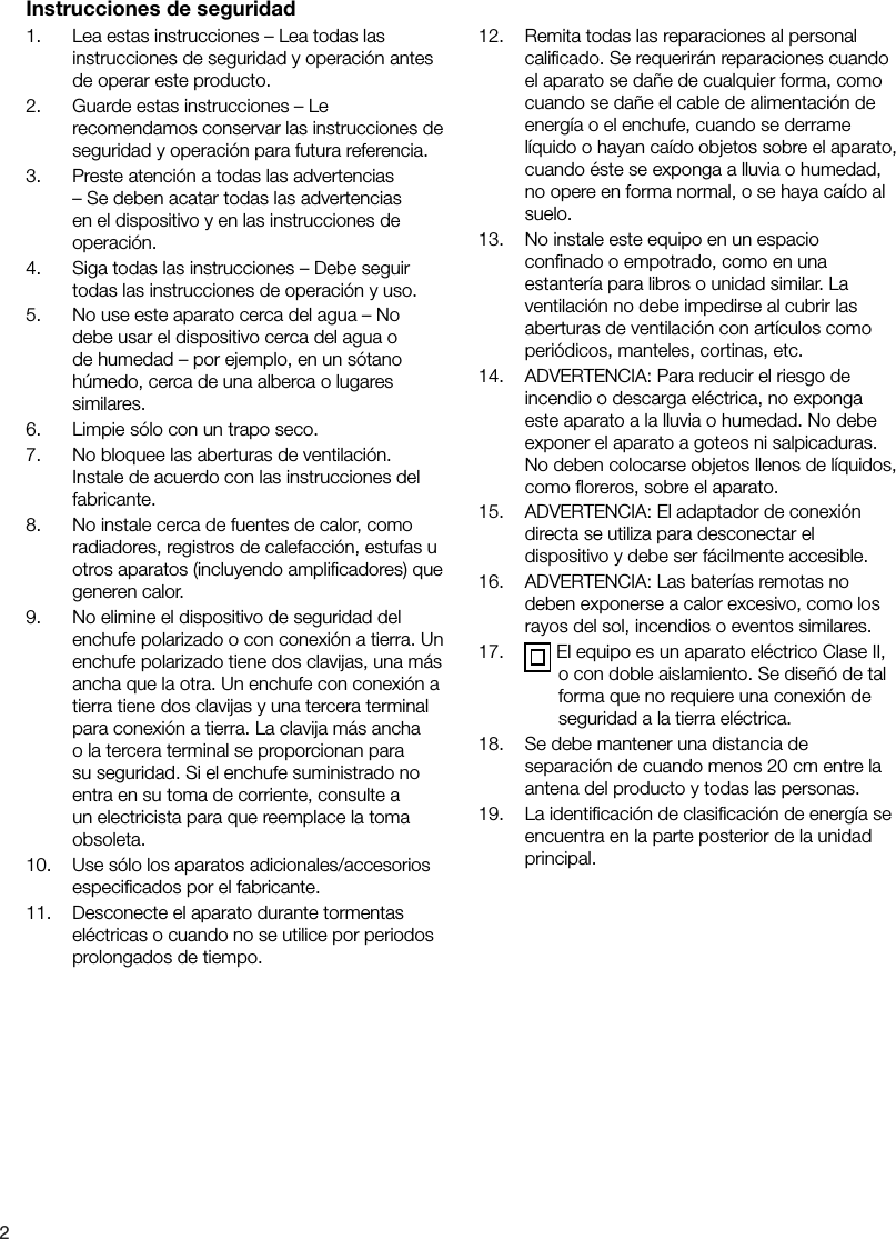 21.    Lea estas instrucciones &ndash; Lea todas las instrucciones de seguridad y operaci&oacute;n antes de operar este producto.2.    Guarde estas instrucciones &ndash; Le recomendamos conservar las instrucciones de seguridad y operaci&oacute;n para futura referencia.3.    Preste atenci&oacute;n a todas las advertencias &ndash; Se deben acatar todas las advertencias en el dispositivo y en las instrucciones de operaci&oacute;n.4.    Siga todas las instrucciones &ndash; Debe seguir todas las instrucciones de operaci&oacute;n y uso.5.    No use este aparato cerca del agua &ndash; No debe usar el dispositivo cerca del agua o de humedad &ndash; por ejemplo, en un s&oacute;tano h&uacute;medo, cerca de una alberca o lugares similares.6.    Limpie s&oacute;lo con un trapo seco.7.    No bloquee las aberturas de ventilaci&oacute;n. Instale de acuerdo con las instrucciones del fabricante.8.    No instale cerca de fuentes de calor, como radiadores, registros de calefacci&oacute;n, estufas u otros aparatos (incluyendo ampliﬁcadores) que generen calor.9.    No elimine el dispositivo de seguridad del enchufe polarizado o con conexi&oacute;n a tierra. Un enchufe polarizado tiene dos clavijas, una m&aacute;s ancha que la otra. Un enchufe con conexi&oacute;n a tierra tiene dos clavijas y una tercera terminal para conexi&oacute;n a tierra. La clavija m&aacute;s ancha o la tercera terminal se proporcionan para su seguridad. Si el enchufe suministrado no entra en su toma de corriente, consulte a un electricista para que reemplace la toma obsoleta.10.    Use s&oacute;lo los aparatos adicionales/accesorios especiﬁcados por el fabricante.11.    Desconecte el aparato durante tormentas el&eacute;ctricas o cuando no se utilice por periodos prolongados de tiempo.12.    Remita todas las reparaciones al personal caliﬁcado. Se requerir&aacute;n reparaciones cuando el aparato se da&ntilde;e de cualquier forma, como cuando se da&ntilde;e el cable de alimentaci&oacute;n de energ&iacute;a o el enchufe, cuando se derrame l&iacute;quido o hayan ca&iacute;do objetos sobre el aparato, cuando &eacute;ste se exponga a lluvia o humedad, no opere en forma normal, o se haya ca&iacute;do al suelo.13.    No instale este equipo en un espacio conﬁnado o empotrado, como en una estanter&iacute;a para libros o unidad similar. La ventilaci&oacute;n no debe impedirse al cubrir las aberturas de ventilaci&oacute;n con art&iacute;culos como peri&oacute;dicos, manteles, cortinas, etc.14.    ADVERTENCIA: Para reducir el riesgo de incendio o descarga el&eacute;ctrica, no exponga este aparato a la lluvia o humedad. No debe exponer el aparato a goteos ni salpicaduras. No deben colocarse objetos llenos de l&iacute;quidos, como ﬂoreros, sobre el aparato.15.    ADVERTENCIA: El adaptador de conexi&oacute;n directa se utiliza para desconectar el dispositivo y debe ser f&aacute;cilmente accesible.16.    ADVERTENCIA: Las bater&iacute;as remotas no deben exponerse a calor excesivo, como los rayos del sol, incendios o eventos similares.17.     El equipo es un aparato el&eacute;ctrico Clase II, o con doble aislamiento. Se dise&ntilde;&oacute; de tal forma que no requiere una conexi&oacute;n de seguridad a la tierra el&eacute;ctrica.18.    Se debe mantener una distancia de separaci&oacute;n de cuando menos 20 cm entre la antena del producto y todas las personas.19.    La identiﬁcaci&oacute;n de clasiﬁcaci&oacute;n de energ&iacute;a se encuentra en la parte posterior de la unidad principal.Instrucciones de seguridad